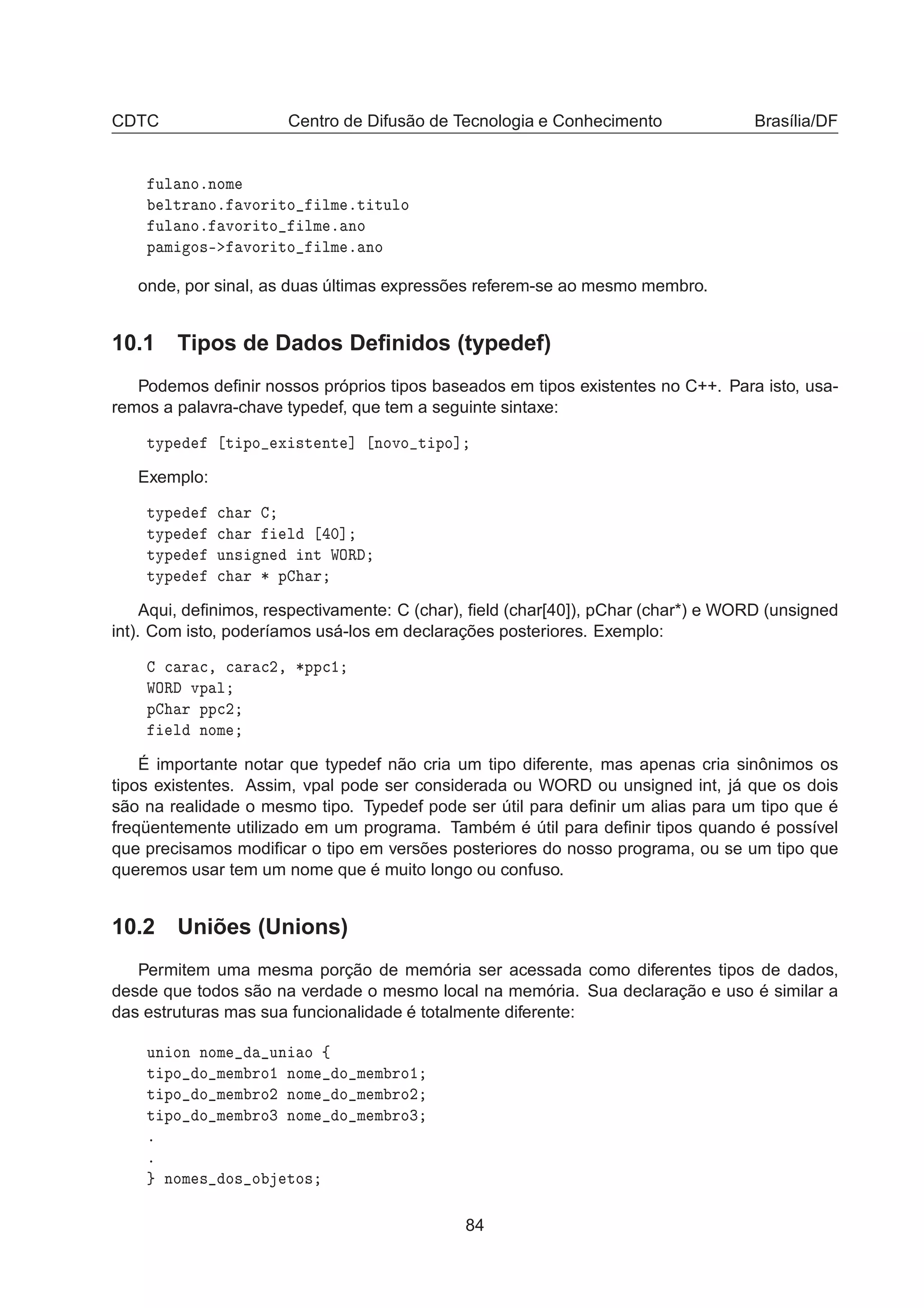 CDTC Centro de Difusão de Tecnologia e Conhecimento Brasília/DF
ÙÐ ÒÓºÒÓÑ
ÐØÖ ÒÓº ÚÓÖ ØÓ ÐÑ ºØ ØÙÐÓ
ÙÐ ÒÓº ÚÓÖ ØÓ ÐÑ º ÒÓ
Ô Ñ Ó×¹ ÚÓÖ ØÓ ÐÑ º ÒÓ
onde, por sinal, as duas últimas expressões referem-se ao mesmo membro.
10.1 Tipos de Dados Deﬁnidos (typedef)
Podemos deﬁnir nossos próprios tipos baseados em tipos existentes no C++. Para isto, usa-
remos a palavra-chave typedef, que tem a seguinte sintaxe:
ØÝÔ Ø ÔÓ Ü ×Ø ÒØ ℄ ÒÓÚÓ Ø ÔÓ℄
Exemplo:
ØÝÔ 
 Ö
ØÝÔ 
 Ö Ð ¼℄
ØÝÔ ÙÒ× Ò ÒØ ÏÇÊ
ØÝÔ 
 Ö ¶ Ô Ö
Aqui, deﬁnimos, respectivamente: C (char), ﬁeld (char[40]), pChar (char*) e WORD (unsigned
int). Com isto, poderíamos usá-los em declarações posteriores. Exemplo:

 Ö 
¸ 
 Ö 
¾¸ ¶ÔÔ
½
ÏÇÊ ÚÔ Ð
Ô Ö ÔÔ
¾
Ð ÒÓÑ
É importante notar que typedef não cria um tipo diferente, mas apenas cria sinônimos os
tipos existentes. Assim, vpal pode ser considerada ou WORD ou unsigned int, já que os dois
são na realidade o mesmo tipo. Typedef pode ser útil para deﬁnir um alias para um tipo que é
freqüentemente utilizado em um programa. Também é útil para deﬁnir tipos quando é possível
que precisamos modiﬁcar o tipo em versões posteriores do nosso programa, ou se um tipo que
queremos usar tem um nome que é muito longo ou confuso.
10.2 Uniões (Unions)
Permitem uma mesma porção de memória ser acessada como diferentes tipos de dados,
desde que todos são na verdade o mesmo local na memória. Sua declaração e uso é similar a
das estruturas mas sua funcionalidade é totalmente diferente:
ÙÒ ÓÒ ÒÓÑ ÙÒ Ó ß
Ø ÔÓ Ó Ñ Ñ ÖÓ½ ÒÓÑ Ó Ñ Ñ ÖÓ½
Ø ÔÓ Ó Ñ Ñ ÖÓ¾ ÒÓÑ Ó Ñ Ñ ÖÓ¾
Ø ÔÓ Ó Ñ Ñ ÖÓ¿ ÒÓÑ Ó Ñ Ñ ÖÓ¿
º
º
ÒÓÑ × Ó× Ó ØÓ×
84
 