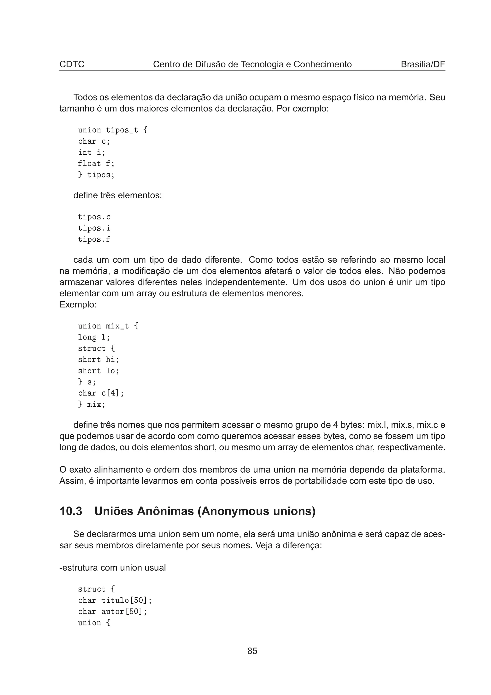 CDTC Centro de Difusão de Tecnologia e Conhecimento Brasília/DF
Todos os elementos da declaração da união ocupam o mesmo espaço físico na memória. Seu
tamanho é um dos maiores elementos da declaração. Por exemplo:
ÙÒ ÓÒ Ø ÔÓ× Ø ß

 Ö 
ÒØ
ÐÓ Ø
Ø ÔÓ×
deﬁne três elementos:
Ø ÔÓ×º
Ø ÔÓ×º
Ø ÔÓ×º
cada um com um tipo de dado diferente. Como todos estão se referindo ao mesmo local
na memória, a modiﬁcação de um dos elementos afetará o valor de todos eles. Não podemos
armazenar valores diferentes neles independentemente. Um dos usos do union é unir um tipo
elementar com um array ou estrutura de elementos menores.
Exemplo:
ÙÒ ÓÒ Ñ Ü Ø ß
ÐÓÒ Ð
×ØÖÙ
Ø ß
× ÓÖØ
× ÓÖØ ÐÓ
×

 Ö 
 ℄
Ñ Ü
deﬁne três nomes que nos permitem acessar o mesmo grupo de 4 bytes: mix.l, mix.s, mix.c e
que podemos usar de acordo com como queremos acessar esses bytes, como se fossem um tipo
long de dados, ou dois elementos short, ou mesmo um array de elementos char, respectivamente.
O exato alinhamento e ordem dos membros de uma union na memória depende da plataforma.
Assim, é importante levarmos em conta possiveis erros de portabilidade com este tipo de uso.
10.3 Uniões Anônimas (Anonymous unions)
Se declararmos uma union sem um nome, ela será uma união anônima e será capaz de aces-
sar seus membros diretamente por seus nomes. Veja a diferença:
-estrutura com union usual
×ØÖÙ
Ø ß

 Ö Ø ØÙÐÓ ¼℄

 Ö ÙØÓÖ ¼℄
ÙÒ ÓÒ ß
85
 