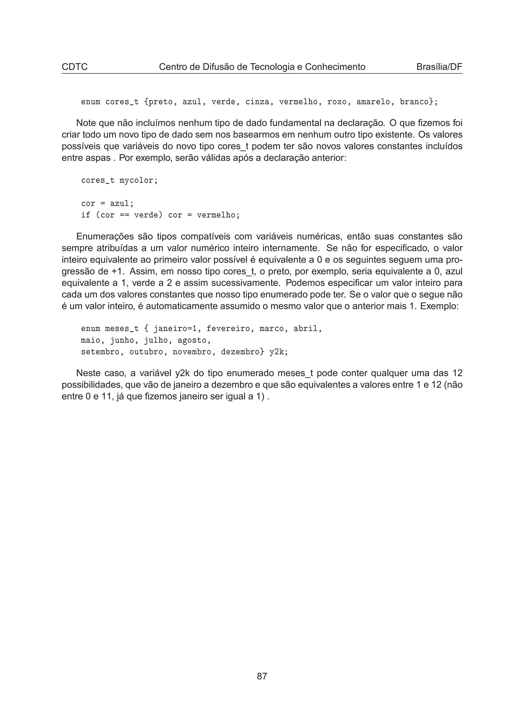 CDTC Centro de Difusão de Tecnologia e Conhecimento Brasília/DF
ÒÙÑ 
ÓÖ × Ø ßÔÖ ØÓ¸ ÞÙÐ¸ Ú Ö ¸ 
 ÒÞ ¸ Ú ÖÑ Ð Ó¸ ÖÓÜÓ¸ Ñ Ö ÐÓ¸ Ö Ò
Ó
Note que não incluímos nenhum tipo de dado fundamental na declaração. O que ﬁzemos foi
criar todo um novo tipo de dado sem nos basearmos em nenhum outro tipo existente. Os valores
possíveis que variáveis do novo tipo cores_t podem ter são novos valores constantes incluídos
entre aspas . Por exemplo, serão válidas após a declaração anterior:

ÓÖ × Ø ÑÝ
ÓÐÓÖ

ÓÖ ÞÙÐ
´
ÓÖ Ú Ö µ 
ÓÖ Ú ÖÑ Ð Ó
Enumerações são tipos compatíveis com variáveis numéricas, então suas constantes são
sempre atribuídas a um valor numérico inteiro internamente. Se não for especiﬁcado, o valor
inteiro equivalente ao primeiro valor possível é equivalente a 0 e os seguintes seguem uma pro-
gressão de +1. Assim, em nosso tipo cores_t, o preto, por exemplo, seria equivalente a 0, azul
equivalente a 1, verde a 2 e assim sucessivamente. Podemos especiﬁcar um valor inteiro para
cada um dos valores constantes que nosso tipo enumerado pode ter. Se o valor que o segue não
é um valor inteiro, é automaticamente assumido o mesmo valor que o anterior mais 1. Exemplo:
ÒÙÑ Ñ × × Ø ß Ò ÖÓ ½¸ Ú Ö ÖÓ¸ Ñ Ö
Ó¸ Ö Ð¸
Ñ Ó¸ ÙÒ Ó¸ ÙÐ Ó¸ Ó×ØÓ¸
× Ø Ñ ÖÓ¸ ÓÙØÙ ÖÓ¸ ÒÓÚ Ñ ÖÓ¸ Þ Ñ ÖÓ Ý¾
Neste caso, a variável y2k do tipo enumerado meses_t pode conter qualquer uma das 12
possibilidades, que vão de janeiro a dezembro e que são equivalentes a valores entre 1 e 12 (não
entre 0 e 11, já que ﬁzemos janeiro ser igual a 1) .
87
 