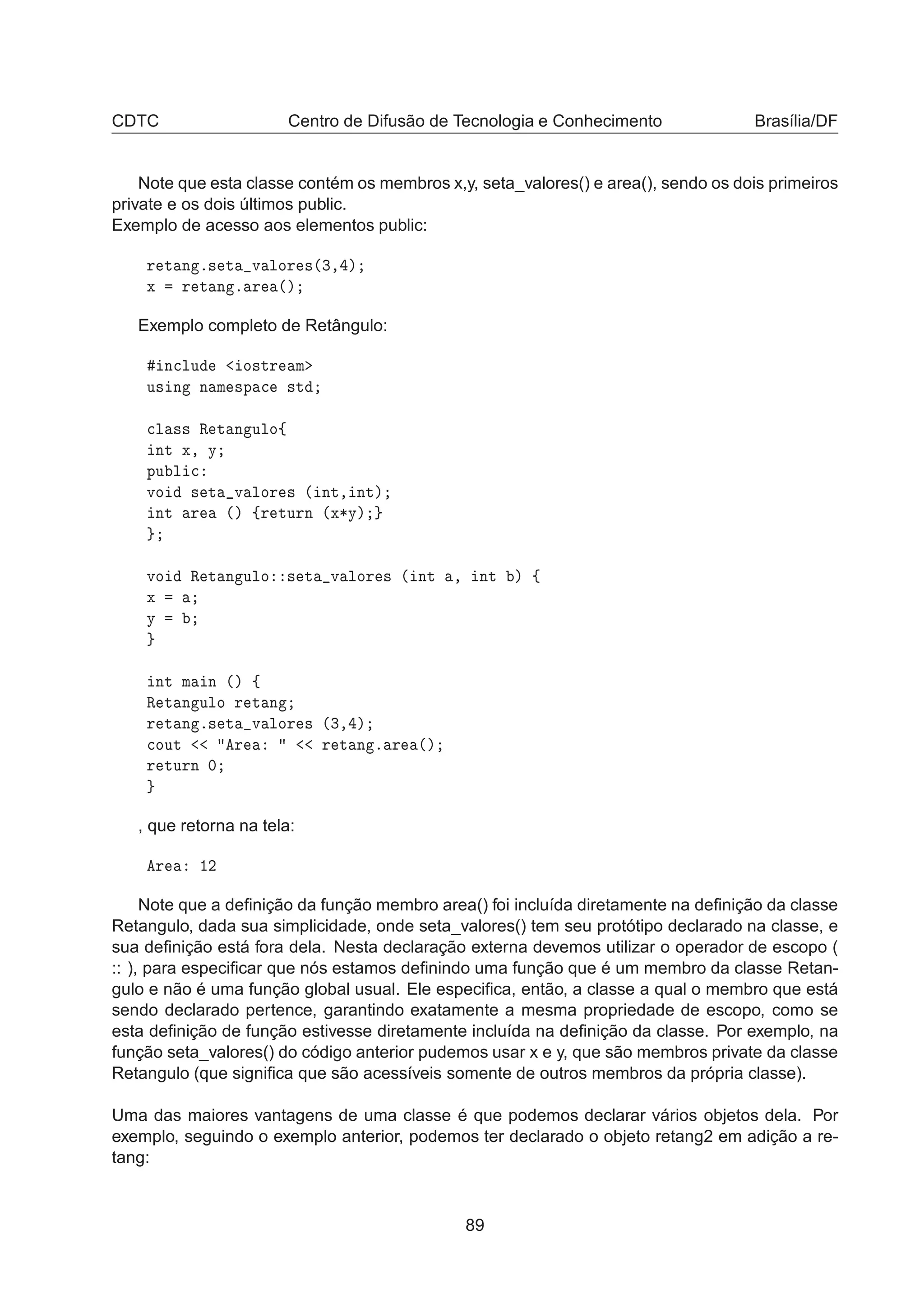 CDTC Centro de Difusão de Tecnologia e Conhecimento Brasília/DF
Note que esta classe contém os membros x,y, seta_valores() e area(), sendo os dois primeiros
private e os dois últimos public.
Exemplo de acesso aos elementos public:
Ö Ø Ò º× Ø Ú ÐÓÖ ×´¿¸ µ
Ü Ö Ø Ò º Ö ´µ
Exemplo completo de Retângulo:
Ò
ÐÙ Ó×ØÖ Ñ
Ù× Ò Ò Ñ ×Ô 
 ×Ø

Ð ×× Ê Ø Ò ÙÐÓß
ÒØ Ü¸ Ý
ÔÙ Ð 
ÚÓ × Ø Ú ÐÓÖ × ´ ÒØ¸ ÒØµ
ÒØ Ö ´µ ßÖ ØÙÖÒ ´Ü¶Ýµ
ÚÓ Ê Ø Ò ÙÐÓ × Ø Ú ÐÓÖ × ´ ÒØ ¸ ÒØ µ ß
Ü
Ý
ÒØ Ñ Ò ´µ ß
Ê Ø Ò ÙÐÓ Ö Ø Ò
Ö Ø Ò º× Ø Ú ÐÓÖ × ´¿¸ µ

ÓÙØ Ö Ö Ø Ò º Ö ´µ
Ö ØÙÖÒ ¼
, que retorna na tela:
Ö ½¾
Note que a deﬁnição da função membro area() foi incluída diretamente na deﬁnição da classe
Retangulo, dada sua simplicidade, onde seta_valores() tem seu protótipo declarado na classe, e
sua deﬁnição está fora dela. Nesta declaração externa devemos utilizar o operador de escopo (
:: ), para especiﬁcar que nós estamos deﬁnindo uma função que é um membro da classe Retan-
gulo e não é uma função global usual. Ele especiﬁca, então, a classe a qual o membro que está
sendo declarado pertence, garantindo exatamente a mesma propriedade de escopo, como se
esta deﬁnição de função estivesse diretamente incluída na deﬁnição da classe. Por exemplo, na
função seta_valores() do código anterior pudemos usar x e y, que são membros private da classe
Retangulo (que signiﬁca que são acessíveis somente de outros membros da própria classe).
Uma das maiores vantagens de uma classe é que podemos declarar vários objetos dela. Por
exemplo, seguindo o exemplo anterior, podemos ter declarado o objeto retang2 em adição a re-
tang:
89
 