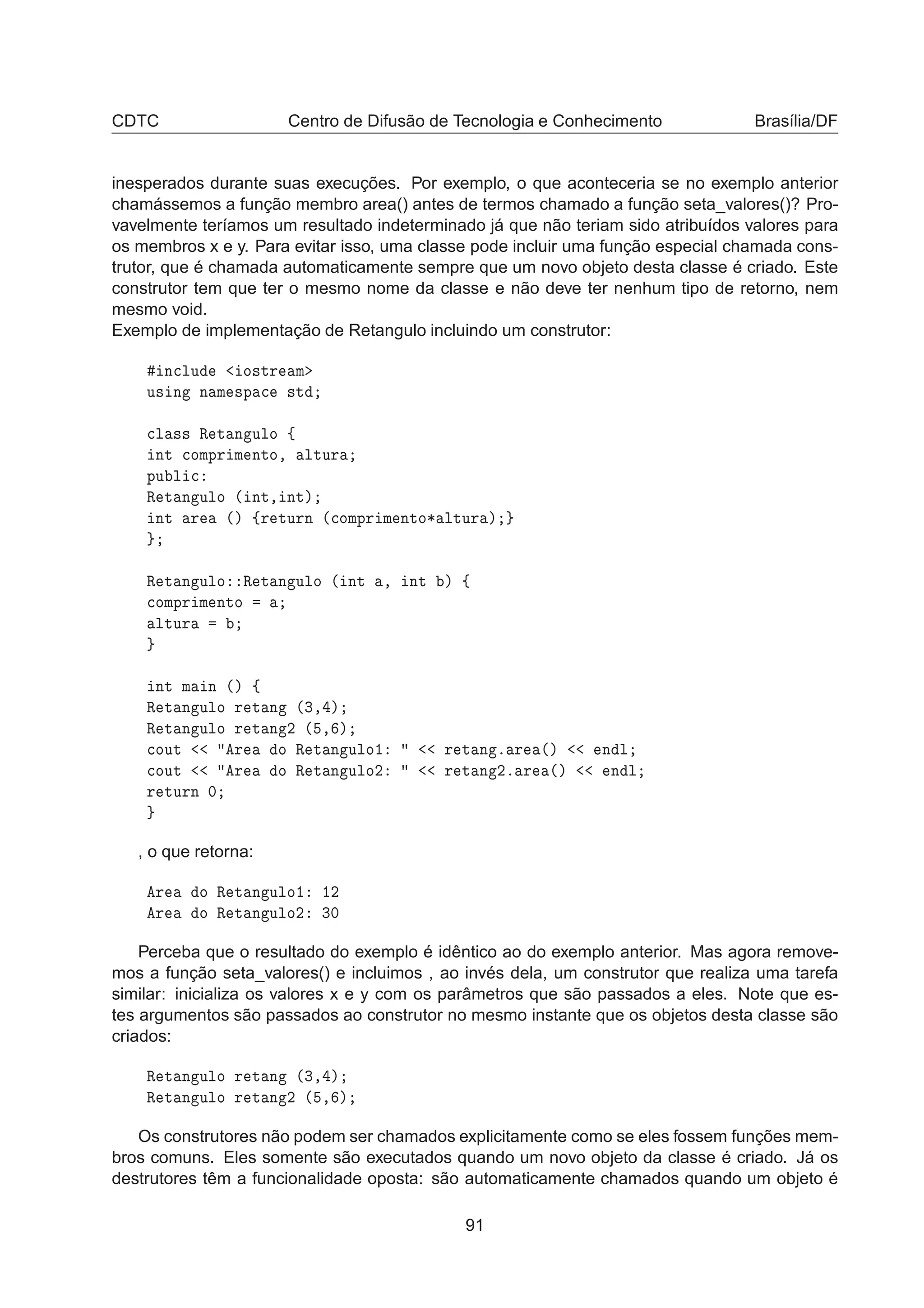 CDTC Centro de Difusão de Tecnologia e Conhecimento Brasília/DF
inesperados durante suas execuções. Por exemplo, o que aconteceria se no exemplo anterior
chamássemos a função membro area() antes de termos chamado a função seta_valores()? Pro-
vavelmente teríamos um resultado indeterminado já que não teriam sido atribuídos valores para
os membros x e y. Para evitar isso, uma classe pode incluir uma função especial chamada cons-
trutor, que é chamada automaticamente sempre que um novo objeto desta classe é criado. Este
construtor tem que ter o mesmo nome da classe e não deve ter nenhum tipo de retorno, nem
mesmo void.
Exemplo de implementação de Retangulo incluindo um construtor:
Ò
ÐÙ Ó×ØÖ Ñ
Ù× Ò Ò Ñ ×Ô 
 ×Ø

Ð ×× Ê Ø Ò ÙÐÓ ß
ÒØ 
ÓÑÔÖ Ñ ÒØÓ¸ ÐØÙÖ
ÔÙ Ð 
Ê Ø Ò ÙÐÓ ´ ÒØ¸ ÒØµ
ÒØ Ö ´µ ßÖ ØÙÖÒ ´
ÓÑÔÖ Ñ ÒØÓ¶ ÐØÙÖ µ
Ê Ø Ò ÙÐÓ Ê Ø Ò ÙÐÓ ´ ÒØ ¸ ÒØ µ ß

ÓÑÔÖ Ñ ÒØÓ
ÐØÙÖ
ÒØ Ñ Ò ´µ ß
Ê Ø Ò ÙÐÓ Ö Ø Ò ´¿¸ µ
Ê Ø Ò ÙÐÓ Ö Ø Ò ¾ ´ ¸ µ

ÓÙØ Ö Ó Ê Ø Ò ÙÐÓ½ Ö Ø Ò º Ö ´µ Ò Ð

ÓÙØ Ö Ó Ê Ø Ò ÙÐÓ¾ Ö Ø Ò ¾º Ö ´µ Ò Ð
Ö ØÙÖÒ ¼
, o que retorna:
Ö Ó Ê Ø Ò ÙÐÓ½ ½¾
Ö Ó Ê Ø Ò ÙÐÓ¾ ¿¼
Perceba que o resultado do exemplo é idêntico ao do exemplo anterior. Mas agora remove-
mos a função seta_valores() e incluimos , ao invés dela, um construtor que realiza uma tarefa
similar: inicializa os valores x e y com os parâmetros que são passados a eles. Note que es-
tes argumentos são passados ao construtor no mesmo instante que os objetos desta classe são
criados:
Ê Ø Ò ÙÐÓ Ö Ø Ò ´¿¸ µ
Ê Ø Ò ÙÐÓ Ö Ø Ò ¾ ´ ¸ µ
Os construtores não podem ser chamados explicitamente como se eles fossem funções mem-
bros comuns. Eles somente são executados quando um novo objeto da classe é criado. Já os
destrutores têm a funcionalidade oposta: são automaticamente chamados quando um objeto é
91
 
