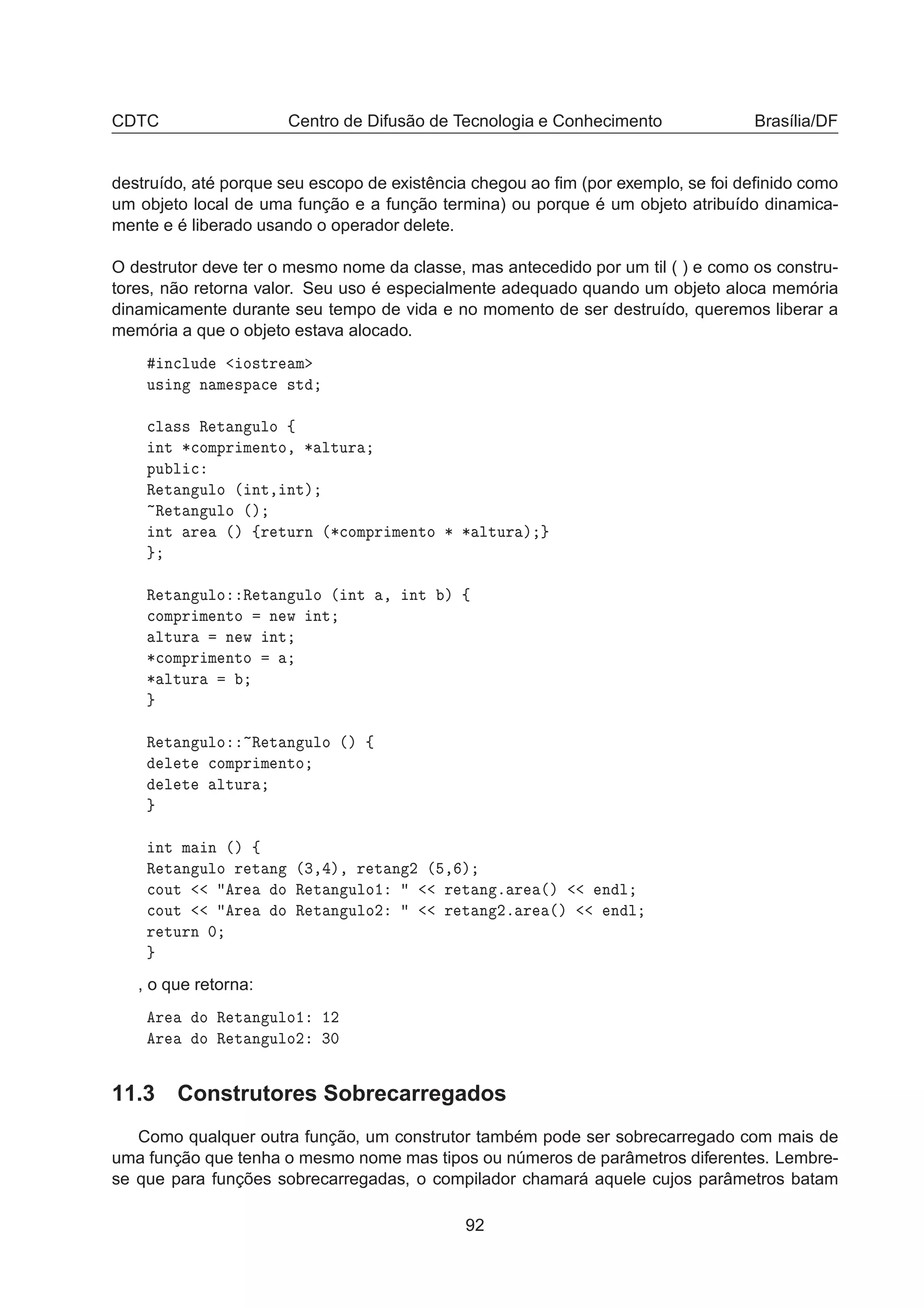 CDTC Centro de Difusão de Tecnologia e Conhecimento Brasília/DF
destruído, até porque seu escopo de existência chegou ao ﬁm (por exemplo, se foi deﬁnido como
um objeto local de uma função e a função termina) ou porque é um objeto atribuído dinamica-
mente e é liberado usando o operador delete.
O destrutor deve ter o mesmo nome da classe, mas antecedido por um til ( ) e como os constru-
tores, não retorna valor. Seu uso é especialmente adequado quando um objeto aloca memória
dinamicamente durante seu tempo de vida e no momento de ser destruído, queremos liberar a
memória a que o objeto estava alocado.
Ò
ÐÙ Ó×ØÖ Ñ
Ù× Ò Ò Ñ ×Ô 
 ×Ø

Ð ×× Ê Ø Ò ÙÐÓ ß
ÒØ ¶
ÓÑÔÖ Ñ ÒØÓ¸ ¶ ÐØÙÖ
ÔÙ Ð 
Ê Ø Ò ÙÐÓ ´ ÒØ¸ ÒØµ
Ê Ø Ò ÙÐÓ ´µ
ÒØ Ö ´µ ßÖ ØÙÖÒ ´¶
ÓÑÔÖ Ñ ÒØÓ ¶ ¶ ÐØÙÖ µ
Ê Ø Ò ÙÐÓ Ê Ø Ò ÙÐÓ ´ ÒØ ¸ ÒØ µ ß

ÓÑÔÖ Ñ ÒØÓ Ò Û ÒØ
ÐØÙÖ Ò Û ÒØ
¶
ÓÑÔÖ Ñ ÒØÓ
¶ ÐØÙÖ
Ê Ø Ò ÙÐÓ Ê Ø Ò ÙÐÓ ´µ ß
Ð Ø 
ÓÑÔÖ Ñ ÒØÓ
Ð Ø ÐØÙÖ
ÒØ Ñ Ò ´µ ß
Ê Ø Ò ÙÐÓ Ö Ø Ò ´¿¸ µ¸ Ö Ø Ò ¾ ´ ¸ µ

ÓÙØ Ö Ó Ê Ø Ò ÙÐÓ½ Ö Ø Ò º Ö ´µ Ò Ð

ÓÙØ Ö Ó Ê Ø Ò ÙÐÓ¾ Ö Ø Ò ¾º Ö ´µ Ò Ð
Ö ØÙÖÒ ¼
, o que retorna:
Ö Ó Ê Ø Ò ÙÐÓ½ ½¾
Ö Ó Ê Ø Ò ÙÐÓ¾ ¿¼
11.3 Construtores Sobrecarregados
Como qualquer outra função, um construtor também pode ser sobrecarregado com mais de
uma função que tenha o mesmo nome mas tipos ou números de parâmetros diferentes. Lembre-
se que para funções sobrecarregadas, o compilador chamará aquele cujos parâmetros batam
92
 
