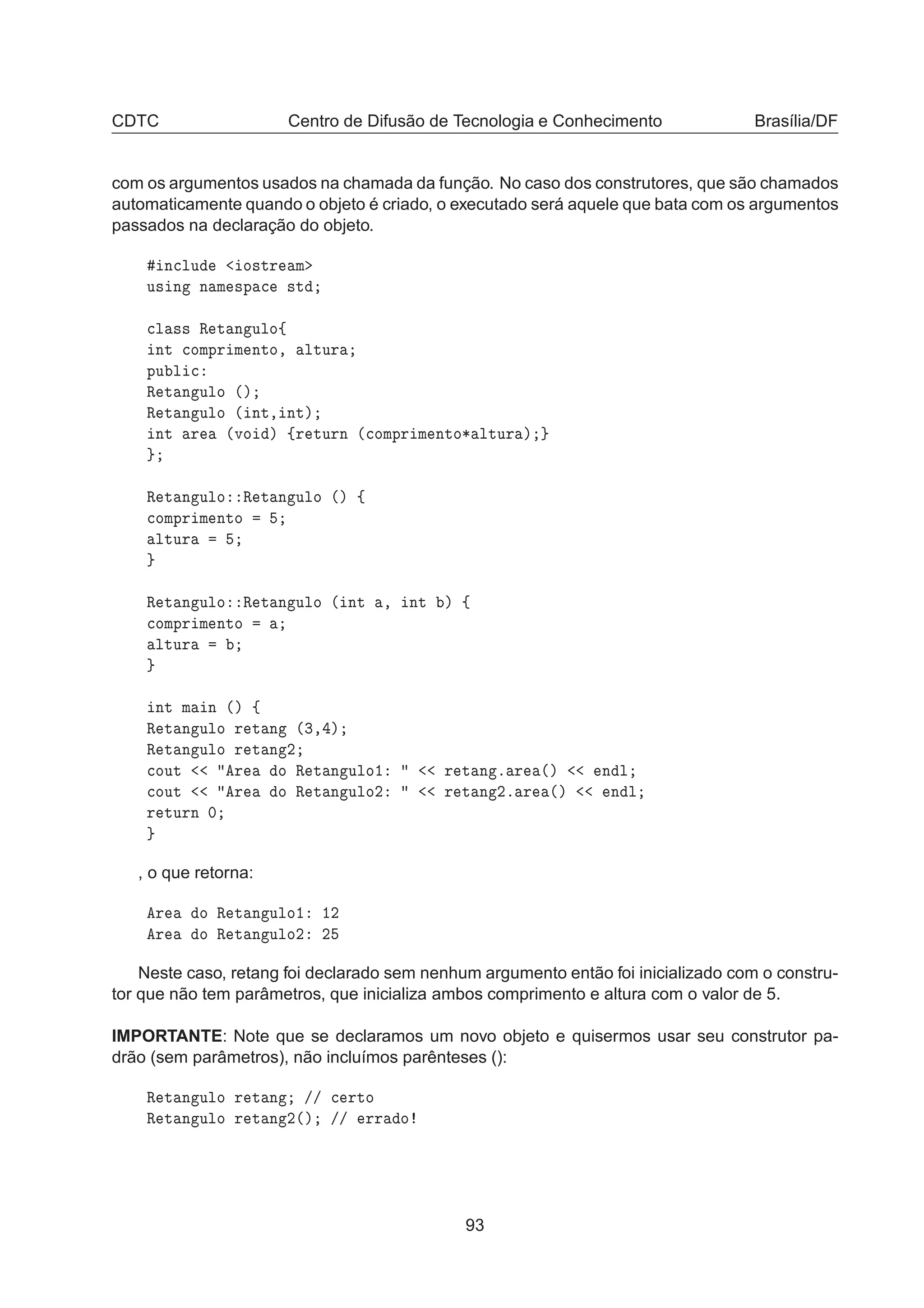 CDTC Centro de Difusão de Tecnologia e Conhecimento Brasília/DF
com os argumentos usados na chamada da função. No caso dos construtores, que são chamados
automaticamente quando o objeto é criado, o executado será aquele que bata com os argumentos
passados na declaração do objeto.
Ò
ÐÙ Ó×ØÖ Ñ
Ù× Ò Ò Ñ ×Ô 
 ×Ø

Ð ×× Ê Ø Ò ÙÐÓß
ÒØ 
ÓÑÔÖ Ñ ÒØÓ¸ ÐØÙÖ
ÔÙ Ð 
Ê Ø Ò ÙÐÓ ´µ
Ê Ø Ò ÙÐÓ ´ ÒØ¸ ÒØµ
ÒØ Ö ´ÚÓ µ ßÖ ØÙÖÒ ´
ÓÑÔÖ Ñ ÒØÓ¶ ÐØÙÖ µ
Ê Ø Ò ÙÐÓ Ê Ø Ò ÙÐÓ ´µ ß

ÓÑÔÖ Ñ ÒØÓ
ÐØÙÖ
Ê Ø Ò ÙÐÓ Ê Ø Ò ÙÐÓ ´ ÒØ ¸ ÒØ µ ß

ÓÑÔÖ Ñ ÒØÓ
ÐØÙÖ
ÒØ Ñ Ò ´µ ß
Ê Ø Ò ÙÐÓ Ö Ø Ò ´¿¸ µ
Ê Ø Ò ÙÐÓ Ö Ø Ò ¾

ÓÙØ Ö Ó Ê Ø Ò ÙÐÓ½ Ö Ø Ò º Ö ´µ Ò Ð

ÓÙØ Ö Ó Ê Ø Ò ÙÐÓ¾ Ö Ø Ò ¾º Ö ´µ Ò Ð
Ö ØÙÖÒ ¼
, o que retorna:
Ö Ó Ê Ø Ò ÙÐÓ½ ½¾
Ö Ó Ê Ø Ò ÙÐÓ¾ ¾
Neste caso, retang foi declarado sem nenhum argumento então foi inicializado com o constru-
tor que não tem parâmetros, que inicializa ambos comprimento e altura com o valor de 5.
IMPORTANTE: Note que se declaramos um novo objeto e quisermos usar seu construtor pa-
drão (sem parâmetros), não incluímos parênteses ():
Ê Ø Ò ÙÐÓ Ö Ø Ò »» 
 ÖØÓ
Ê Ø Ò ÙÐÓ Ö Ø Ò ¾´µ »» ÖÖ Ó
93
 