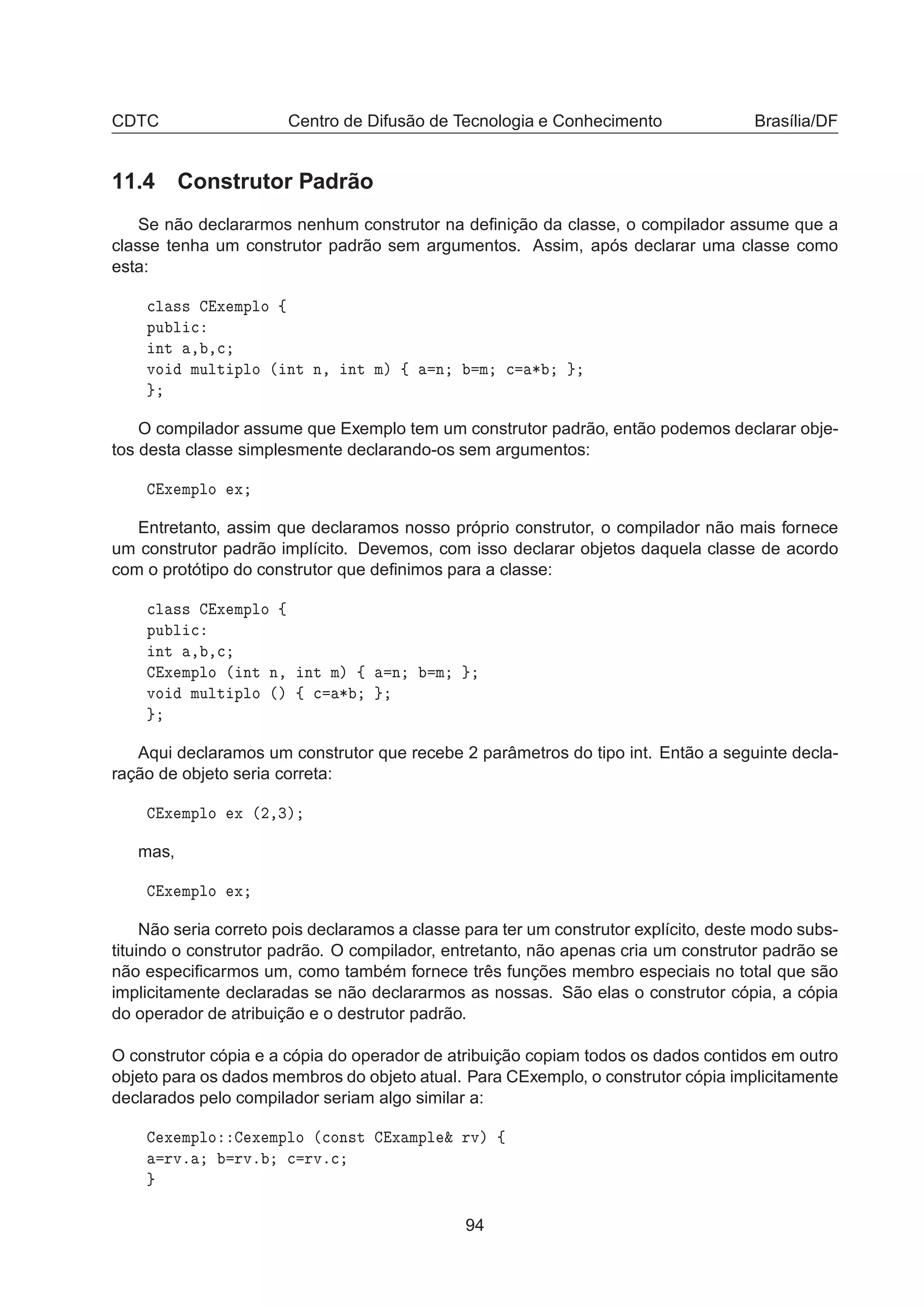 CDTC Centro de Difusão de Tecnologia e Conhecimento Brasília/DF
11.4 Construtor Padrão
Se não declararmos nenhum construtor na deﬁnição da classe, o compilador assume que a
classe tenha um construtor padrão sem argumentos. Assim, após declarar uma classe como
esta:

Ð ×× Ü ÑÔÐÓ ß
ÔÙ Ð 
ÒØ ¸ ¸
ÚÓ ÑÙÐØ ÔÐÓ ´ ÒØ Ò¸ ÒØ Ñµ ß Ò Ñ 
 ¶
O compilador assume que Exemplo tem um construtor padrão, então podemos declarar obje-
tos desta classe simplesmente declarando-os sem argumentos:
Ü ÑÔÐÓ Ü
Entretanto, assim que declaramos nosso próprio construtor, o compilador não mais fornece
um construtor padrão implícito. Devemos, com isso declarar objetos daquela classe de acordo
com o protótipo do construtor que deﬁnimos para a classe:

Ð ×× Ü ÑÔÐÓ ß
ÔÙ Ð 
ÒØ ¸ ¸
Ü ÑÔÐÓ ´ ÒØ Ò¸ ÒØ Ñµ ß Ò Ñ
ÚÓ ÑÙÐØ ÔÐÓ ´µ ß 
 ¶
Aqui declaramos um construtor que recebe 2 parâmetros do tipo int. Então a seguinte decla-
ração de objeto seria correta:
Ü ÑÔÐÓ Ü ´¾¸¿µ
mas,
Ü ÑÔÐÓ Ü
Não seria correto pois declaramos a classe para ter um construtor explícito, deste modo subs-
tituindo o construtor padrão. O compilador, entretanto, não apenas cria um construtor padrão se
não especiﬁcarmos um, como também fornece três funções membro especiais no total que são
implicitamente declaradas se não declararmos as nossas. São elas o construtor cópia, a cópia
do operador de atribuição e o destrutor padrão.
O construtor cópia e a cópia do operador de atribuição copiam todos os dados contidos em outro
objeto para os dados membros do objeto atual. Para CExemplo, o construtor cópia implicitamente
declarados pelo compilador seriam algo similar a:
Ü ÑÔÐÓ Ü ÑÔÐÓ ´
ÓÒ×Ø Ü ÑÔÐ ² ÖÚµ ß
ÖÚº ÖÚº 
 ÖÚº
94
 