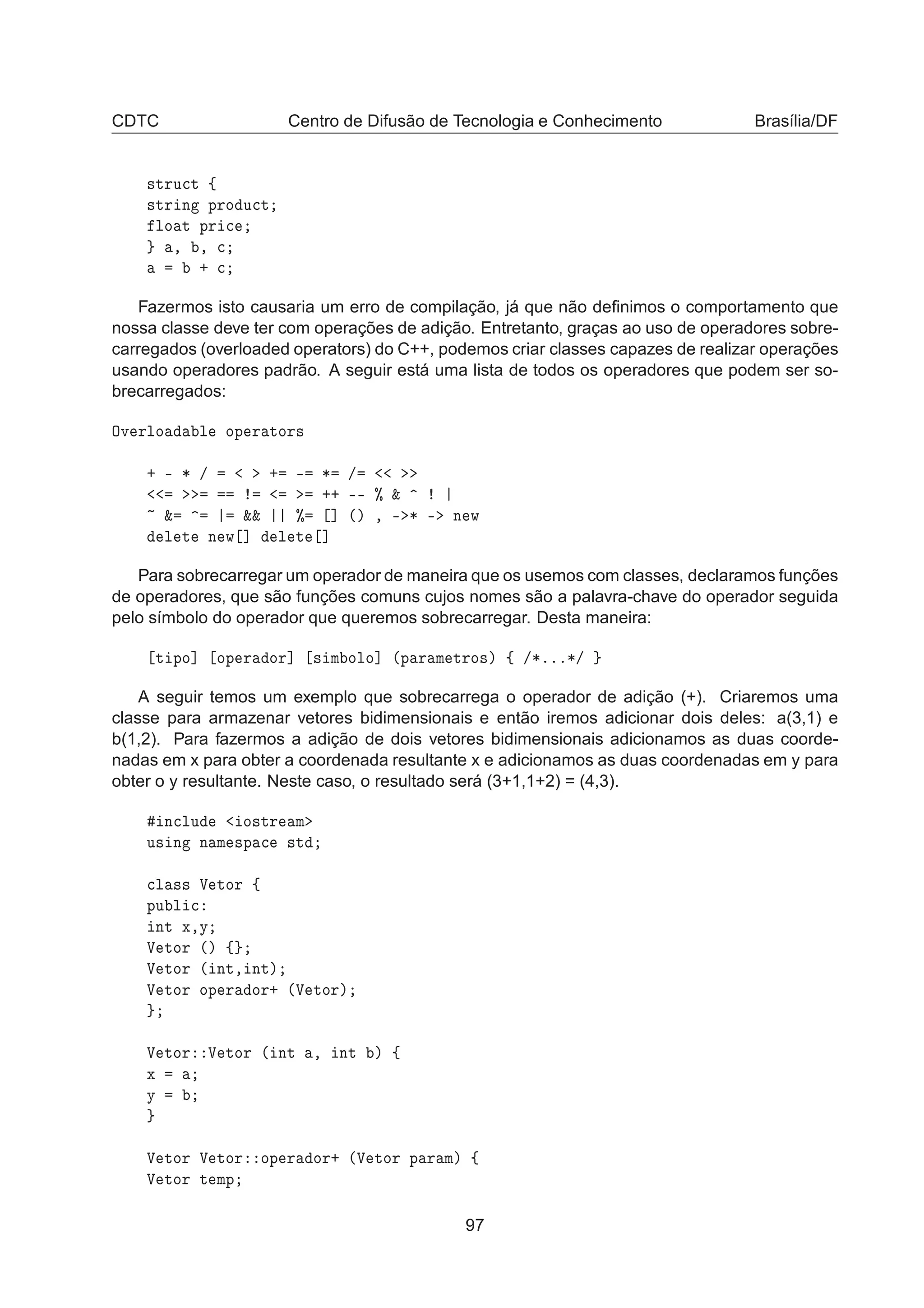 CDTC Centro de Difusão de Tecnologia e Conhecimento Brasília/DF
×ØÖÙ
Ø ß
×ØÖ Ò ÔÖÓ Ù
Ø
ÐÓ Ø ÔÖ 
¸ ¸ 
· 
Fazermos isto causaria um erro de compilação, já que não deﬁnimos o comportamento que
nossa classe deve ter com operações de adição. Entretanto, graças ao uso de operadores sobre-
carregados (overloaded operators) do C++, podemos criar classes capazes de realizar operações
usando operadores padrão. A seguir está uma lista de todos os operadores que podem ser so-
brecarregados:
ÇÚ ÖÐÓ Ð ÓÔ Ö ØÓÖ×
· ¹ ¶ » · ¹ ¶ »
·· ¹¹ ± ²
² ²² ± ℄ ´µ ¸ ¹ ¶ ¹ Ò Û
Ð Ø Ò Û ℄ Ð Ø ℄
Para sobrecarregar um operador de maneira que os usemos com classes, declaramos funções
de operadores, que são funções comuns cujos nomes são a palavra-chave do operador seguida
pelo símbolo do operador que queremos sobrecarregar. Desta maneira:
Ø ÔÓ℄ ÓÔ Ö ÓÖ℄ × Ñ ÓÐÓ℄ ´Ô Ö Ñ ØÖÓ×µ ß »¶ººº¶»
A seguir temos um exemplo que sobrecarrega o operador de adição (+). Criaremos uma
classe para armazenar vetores bidimensionais e então iremos adicionar dois deles: a(3,1) e
b(1,2). Para fazermos a adição de dois vetores bidimensionais adicionamos as duas coorde-
nadas em x para obter a coordenada resultante x e adicionamos as duas coordenadas em y para
obter o y resultante. Neste caso, o resultado será (3+1,1+2) = (4,3).
Ò
ÐÙ Ó×ØÖ Ñ
Ù× Ò Ò Ñ ×Ô 
 ×Ø

Ð ×× Î ØÓÖ ß
ÔÙ Ð 
ÒØ Ü¸Ý
Î ØÓÖ ´µ ß
Î ØÓÖ ´ ÒØ¸ ÒØµ
Î ØÓÖ ÓÔ Ö ÓÖ· ´Î ØÓÖµ
Î ØÓÖ Î ØÓÖ ´ ÒØ ¸ ÒØ µ ß
Ü
Ý
Î ØÓÖ Î ØÓÖ ÓÔ Ö ÓÖ· ´Î ØÓÖ Ô Ö Ñµ ß
Î ØÓÖ Ø ÑÔ
97
 
