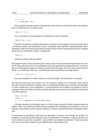 CDTC Centro de Difusão de Tecnologia e Conhecimento Brasília/DF

 ·

 ºÓÔ Ö ÓÖ· ´ µ
Ainda naquele exemplo anterior, note também que incluímos o construtor vazio (sem parâme-
tros) e o deﬁnimos com um bloco vazio:
Î ØÓÖ ´µ ß
Isto é necessário, já que declaramos explicitamente outro construtor:
Î ØÓÖ ´ ÒØ¸ ÒØµ
E quando declaramos explicitamente algum construtor, com qualquer número de parâmetros,
o construtor padrão sem parâmetros que o compilador pode declarar automaticamente não é
declarado, então nós mesmos precisamos declará-los de maneira que possamos construir objetos
deste tipo sem parâmetros. Senão, a declaração:
Î ØÓÖ 
incluida no main() não seria válida.
De qualquer modo, temos que frisar que um bloco vazio é uma má implementação para um cons-
trutor, já que não preenche a funcionalidade mínima que geralmente é esperada de um construtor,
que é a inicialização de todas as variáveis membro em sua classe. No nosso caso, este construtor
deixa x e y indeﬁnidas. Para isso, uma deﬁnição mais aconselhável seria algo assim:
Î ØÓÖ ´µ ß Ü ¼ Ý ¼
que, para simpliﬁcar e mostrar apenas o ponto do código, não mostramos no exemplo.
Da mesma maneira que uma classe inclui um construtor padrão e um construtor cópia mesmo
que eles não são declarados, também inclui uma deﬁnição padrão para o operador de atribuição
(=) com a classe em si como parâmetro. O comportamento que é deﬁnido por default é copiar o
conteúdo inteiro dos dados membro do objeto passado como argumento (à direita do sinal) para
o do lado esquerdo.
Î ØÓÖ ´¾¸¿µ
Î ØÓÖ
»» ÓÔ Ö ÓÖ ØÖ Ù Ó 
 Ô
A função operador de atribuição cópia é a única função operador membro implementada por
default. Claro que podemos redeﬁni-las para qualquer funcionalidade que queiramos, como por
exemplo, copia apenas certas classes membro ou realizar procedimentos de inicialização adicio-
nais.
A sobrecarga de operadores não força sua operação a suportar uma relação de sentido ma-
temático ou usual do operador, apesar de ser recomendado. Por exemplo, o código não deve ser
muito intuitivo se usarmos o operador + para subtrair duas classes ou operador== para preencher
com zeros uma classe, apesar de ser perfeitamente possível fazer isto.
99
 