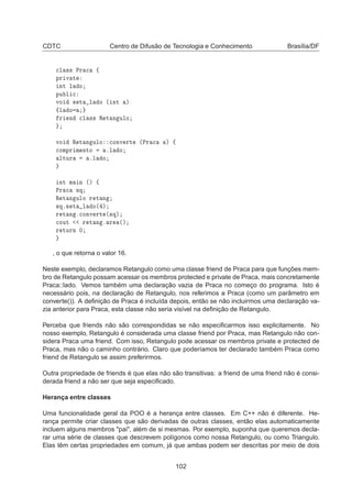 CDTC Centro de Difusão de Tecnologia e Conhecimento Brasília/DF

Ð ×× ÈÖ 
 ß
ÔÖ Ú Ø
ÒØ Ð Ó
ÔÙ Ð 
ÚÓ × Ø Ð Ó ´ ÒØ µ
ßÐ Ó
Ö Ò 
Ð ×× Ê Ø Ò ÙÐÓ
ÚÓ Ê Ø Ò ÙÐÓ 
ÓÒÚ ÖØ ´ÈÖ 
 µ ß

ÓÑÔÖ Ñ ÒØÓ ºÐ Ó
ÐØÙÖ ºÐ Ó
ÒØ Ñ Ò ´µ ß
ÈÖ 
 ×Õ
Ê Ø Ò ÙÐÓ Ö Ø Ò
×Õº× Ø Ð Ó´ µ
Ö Ø Ò º
ÓÒÚ ÖØ ´×Õµ

ÓÙØ Ö Ø Ò º Ö ´µ
Ö ØÙÖÒ ¼
, o que retorna o valor 16.
Neste exemplo, declaramos Retangulo como uma classe friend de Praca para que funções mem-
bro de Retangulo possam acessar os membros protected e private de Praca, mais concretamente
Praca::lado. Vemos também uma declaração vazia de Praca no começo do programa. Isto é
necessário pois, na declaração de Retangulo, nos referimos a Praca (como um parâmetro em
converte()). A deﬁnição de Praca é incluída depois, então se não incluirmos uma declaração va-
zia anterior para Praca, esta classe não seria visível na deﬁnição de Retangulo.
Perceba que friends não são correspondidas se não especiﬁcarmos isso explicitamente. No
nosso exemplo, Retangulo é considerada uma classe friend por Praca, mas Retangulo não con-
sidera Praca uma friend. Com isso, Retangulo pode acessar os membros private e protected de
Praca, mas não o caminho contrário. Claro que poderíamos ter declarado também Praca como
friend de Retangulo se assim preferirmos.
Outra propriedade de friends é que elas não são transitivas: a friend de uma friend não é consi-
derada friend a não ser que seja especiﬁcado.
Herança entre classes
Uma funcionalidade geral da POO é a herança entre classes. Em C++ não é diferente. He-
rança permite criar classes que são derivadas de outras classes, então elas automaticamente
incluem alguns membros pai, além de si mesmas. Por exemplo, suponha que queremos decla-
rar uma série de classes que descrevem polígonos como nossa Retangulo, ou como Triangulo.
Elas têm certas propriedades em comum, já que ambas podem ser descritas por meio de dois
102
 