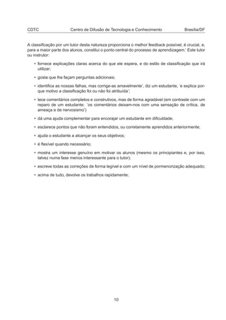 CDTC Centro de Difusão de Tecnologia e Conhecimento Brasília/DF
A classiﬁcação por um tutor desta natureza proporciona o melhor feedback possível, é crucial, e,
para a maior parte dos alunos, constitui o ponto central do processo de aprendizagem.’ Este tutor
ou instrutor:
• fornece explicações claras acerca do que ele espera, e do estilo de classiﬁcação que irá
utilizar;
• gosta que lhe façam perguntas adicionais;
• identiﬁca as nossas falhas, mas corrige-as amavelmente’, diz um estudante, ’e explica por-
que motivo a classiﬁcação foi ou não foi atribuída’;
• tece comentários completos e construtivos, mas de forma agradável (em contraste com um
reparo de um estudante: ’os comentários deixam-nos com uma sensação de crítica, de
ameaça e de nervosismo’)
• dá uma ajuda complementar para encorajar um estudante em diﬁculdade;
• esclarece pontos que não foram entendidos, ou corretamente aprendidos anteriormente;
• ajuda o estudante a alcançar os seus objetivos;
• é ﬂexível quando necessário;
• mostra um interesse genuíno em motivar os alunos (mesmo os principiantes e, por isso,
talvez numa fase menos interessante para o tutor);
• escreve todas as correções de forma legível e com um nível de pormenorização adequado;
• acima de tudo, devolve os trabalhos rapidamente;
10
 
