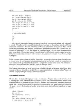 CDTC Centro de Difusão de Tecnologia e Conhecimento Brasília/DF
ÈÓÐ ÓÒÓ ¶ ÔÓÐ ¿ ²ÔÓÐ
ÔÓÐ ½¹ × Ø Ú ÐÓÖ × ´ ¸ µ
ÔÓÐ ¾¹ × Ø Ú ÐÓÖ × ´ ¸ µ
ÔÓÐ ¿¹ × Ø Ú ÐÓÖ × ´ ¸ µ

ÓÙØ ÔÓÐ ½¹ Ö ´µ Ò Ð

ÓÙØ ÔÓÐ ¾¹ Ö ´µ Ò Ð

ÓÙØ ÔÓÐ ¿¹ Ö ´µ Ò Ð
Ö ØÙÖÒ ¼
, o que mostra na tela:
¾¼
½¼
¼
Agora as três classes têm todas os mesmos membros: comprimento, altura, seta_valores()
e area(). A função membro area() foi declarada como virtual na classe base pois é redeﬁnida
depois em cada classe derivada. Podemos veriﬁcar se removermos essa palavra-chave virtual
da declaraç ao de area() em Poligono, e rodarmos o programa o resultado será 0 para os três po-
lígonos ao invés de 20, 10 e 0. Isso porque ao invés de chamar a função area() correspondente
para cada objeto (CRectangle::area(), Triangulo::area() and Poligono::area(), respectivamente),
Poligono::area() será chamado em todos os casos, já que as chamadas são via ponteiro cujo tipo
é Poligono.
Então, o que a palavra-chave virtual faz é permitir a um membro de uma classe derivada com
o mesmo nome de um na classe base seja apropriadamente chamado a partir de um ponteiro, e
mais precisamente quando o tipo do ponteiro é um ponteiro para a classe base, mas está apon-
tando para um objeto da classe derivada, como no exemplo acima.
Uma classe que declara ou herda uma função virtual é chamada uma classe polimórﬁca. Note
que apesar de sua virtualidade, também fomos capazes de declarar um objeto do tipo Poligono e
chamar sua própria função area(), que sempre retorna 0.
Classes base abstratas
Classes base abstratas são algo parecido a nossa classe Poligono do exemplo anterior, com
a diferença que neste deﬁnimos uma função area() válida com uma funcionalidade mínima para
objetos que eram da classe Poligono (como poli), onde em uma classe base abstrata poderíamos
deixar que a função membro area() ﬁcasse sem implementação. Isto poderia ser feito anexando
=0 (igual a zero) á declaração da função. Uma classe base abstrata Poligono poderia ser algo
assim:

Ð ×× ÈÓÐ ÓÒÓ ß
ÔÖÓØ 
Ø
ÒØ 
ÓÑÔÖ Ñ ÒØÓ¸ ÐØÙÖ
ÔÙ Ð 
ÚÓ × Ø Ú ÐÓÖ × ´ ÒØ ¸ ÒØ µ
ß 
ÓÑÔÖ Ñ ÒØÓ ÐØÙÖ
110
 