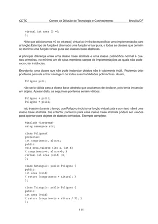 CDTC Centro de Difusão de Tecnologia e Conhecimento Brasília/DF
Ú ÖØÙ Ð ÒØ Ö ´µ ¼
Note que adicionamos =0 ao int area() virtual ao invés de especiﬁcar uma implementação para
a função.Este tipo de função é chamado uma função virtual pura, e todas as classes que contém
no mínimo uma função virtual pura são classes base abstratas.
A principal diferença entre uma classe base abstrata e uma classe polimórﬁca normal é que,
nas primeiras, no mínimo um de seus membros carece de implementações as quais não pode-
mos criar instâncias.
Entretanto, uma classe que não pode instanciar objetos não é totalmente inútil. Podemos criar
ponteiros para ela e tirar vantagem de todas suas habilidades polimórﬁcas. Assim,
ÈÓÐ ÓÒÓ ÔÓÐ
não seria válida para a classe base abstrata que acabamos de declarar, pois tenta instanciar
um objeto. Apesar disto, os seguintes ponteiros seriam válidos:
ÈÓÐ ÓÒÓ ¶ ÔÓÐ ½
ÈÓÐ ÓÒÓ ¶ ÔÓÐ ¾
Isto é assim durante o tempo que Poligono inclui uma função virtual puta e com isso não é uma
classe base abstrata. No entanto, ponteiros para essa classe base abstrata podem ser usados
para apontar para objetos de classes derivadas. Exemplo completo:
Ò
ÐÙ Ó×ØÖ Ñ
Ù× Ò Ò Ñ ×Ô 
 ×Ø

Ð ×× ÈÓÐ ÓÒÓß
ÔÖÓØ 
Ø
ÒØ 
ÓÑÔÖ Ñ ÒØÓ¸ ÐØÙÖ
ÔÙ Ð 
ÚÓ × Ø Ú ÐÓÖ × ´ ÒØ ¸ ÒØ µ
ß 
ÓÑÔÖ Ñ ÒØÓ ÐØÙÖ
Ú ÖØÙ Ð ÒØ Ö ´ÚÓ µ ¼

Ð ×× Ê Ø Ò ÙÐÓ ÔÙ Ð 
 ÈÓÐ ÓÒÓ ß
ÔÙ Ð 
ÒØ Ö ´ÚÓ µ
ß Ö ØÙÖÒ ´
ÓÑÔÖ Ñ ÒØÓ ¶ ÐØÙÖ µ

Ð ×× ÌÖ Ò ÙÐÓ ÔÙ Ð 
 ÈÓÐ ÓÒÓ ß
ÔÙ Ð 
ÒØ Ö ´ÚÓ µ
ß Ö ØÙÖÒ ´
ÓÑÔÖ Ñ ÒØÓ ¶ ÐØÙÖ » ¾µ
111
 