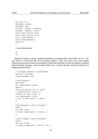 CDTC Centro de Difusão de Tecnologia e Conhecimento Brasília/DF
ÒØ Ñ Ò ´µ ß
Ê Ø Ò ÙÐÓ Ö Ø Ò
ÌÖ Ò ÙÐÓ ØÖ Ð
ÈÓÐ ÓÒÓ ¶ ÔÔÓÐÝ½ ²Ö Ø Ò
ÈÓÐ ÓÒÓ ¶ ÔÔÓÐÝ¾ ²ØÖ Ð
ÔÓÐ ½¹ × Ø Ú ÐÓÖ × ´ ¸ µ
ÔÓÐ ¾¹ × Ø Ú ÐÓÖ × ´ ¸ µ
ÔÓÐ ½¹ ÑÔÖ Ñ Ö ´µ
ÔÓÐ ¾¹ ÑÔÖ Ñ Ö ´µ
Ö ØÙÖÒ ¼
, o que mostra na tela:
¾¼
½¼
Membros virtuais e classes abstratas garantem as características polimórﬁcas de C++ e fa-
zem POO um instrumento tão útil em grandes projetos. Claro que vimos usos muito simples
destas estruturas mas essas funcionalidades podem ser aplicadas a arrays de objetos ou objetos
dinamicamente alocados. Vamos ﬁnalizar POO com o mesmo exemplo, desta vez alocando os
objetos dinamicamente:
»» ÐÓ
 Ó Ò Ñ 
 ÔÓÐ ÑÓÖ ×ÑÓ
Ò
ÐÙ Ó×ØÖ Ñ
Ù× Ò Ò Ñ ×Ô 
 ×Ø

Ð ×× ÈÓÐ ÓÒÓ ß
ÔÖÓØ 
Ø
ÒØ 
ÓÑÔÖ Ñ ÒØÓ¸ ÐØÙÖ
ÔÙ Ð 
ÚÓ × Ø Ú ÐÓÖ × ´ ÒØ ¸ ÒØ µ
ß 
ÓÑÔÖ Ñ ÒØÓ ÐØÙÖ
Ú ÖØÙ Ð ÒØ Ö ´ÚÓ µ ¼
ÚÓ ÑÔÖ Ñ Ö ´ÚÓ µ
ß 
ÓÙØ Ø ×¹ Ö ´µ Ò Ð

Ð ×× Ê Ø Ò ÙÐÓ ÔÙ Ð 
 ÈÓÐ ÓÒÓ ß
ÔÙ Ð 
ÒØ Ö ´ÚÓ µ
ß Ö ØÙÖÒ ´
ÓÑÔÖ Ñ ÒØÓ ¶ ÐØÙÖ µ

Ð ×× ÌÖ Ò ÙÐÓ ÔÙ Ð 
 ÈÓÐ ÓÒÓ ß
ÔÙ Ð 
ÒØ Ö ´ÚÓ µ
ß Ö ØÙÖÒ ´
ÓÑÔÖ Ñ ÒØÓ ¶ ÐØÙÖ » ¾µ
113
 