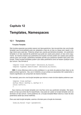 Capítulo 12
Templates, Namespaces
12.1 Templates
Funções Template
São funções especiais que podem operar com tipos genéricos. Isto nos permite criar uma função
template cuja funcionalidade pode ser adaptada a mais de um tipo ou classe sem repetir o có-
digo inteiro para cada tipo. Podemos atingir isso usando parmâmetros template. Um parâmetro
template é um tipo especial de parâmetro que pode ser usado para passar um tipo como argu-
mento: da mesma maneira que parâmetros de funções normais podem ser usados para passar
valores para uma função, parâmetros template permite que passemos também tipos para uma
função. Estas funções templates podem usar estes parâmetros como se fossem qualquer outro
tipo comum. Seu formato é:
Ø ÑÔÐ Ø 
Ð ×× ÒØ 
 ÓÖ 
Ð Ö 
 Ó ÙÒ
 Ó℄
Ø ÑÔÐ Ø ØÝÔ Ò Ñ ÒØ 
 ÓÖ 
Ð Ö 
 Ó ÙÒ
 Ó℄
OBS: A única diferença entre os dois protótipos é o uso tanto da palavra-chave class ou da
palavra-chave typename. Seu uso é indistinto, já que ambas as expressões têm exatamente o
mesmo signiﬁcado e se comportam da mesma maneira.
Por exemplo, para criar uma função template que retorna o maior de dois objetos podemos usar:
Ø ÑÔÐ Ø 
Ð ×× Ñ ÙÌ ÔÓ
Ñ ÙÌ ÔÓ ØÅ ÓÖ ´Ñ ÙÌ ÔÓ ¸ Ñ ÙÌ ÔÓ µ ß
Ö ØÙÖÒ ´ µ
Aqui criamos uma função template com meuTipo como seu parâmetro template. Ele repre-
senta um tipo que ainda não foi especiﬁcado, mas pode ser usado na função template como se
ele fosse um tipo comum. Como podemos ver, a função template tMaior retorna o maior de dois
parâmetros deste tipo ainda indeﬁnido.
Para usar esta função template, usamos o formato para a função de chamada:
ÒÓÑ ÙÒ
 Ó℄ Ø ÔÓ ´Ô Ö Ñ ØÖÓ×µ
115
 