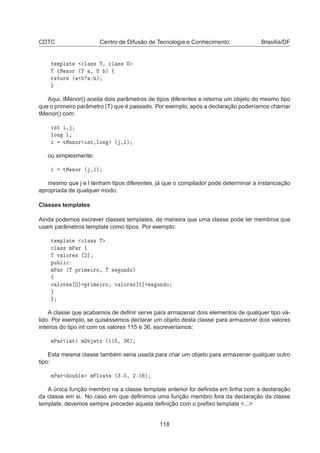 CDTC Centro de Difusão de Tecnologia e Conhecimento Brasília/DF
Ø ÑÔÐ Ø 
Ð ×× Ì¸ 
Ð ×× Í
Ì ØÅ ÒÓÖ ´Ì ¸ Í µ ß
Ö ØÙÖÒ ´ µ
Aqui, tMenor() aceita dois parâmetros de tipos diferentes e retorna um objeto do mesmo tipo
que o primeiro parâmetro (T) que é passado. Por exemplo, após a declaração poderíamos chamar
tMenor() com:
ÒØ ¸
ÐÓÒ Ð
ØÅ ÒÓÖ ÒØ¸ÐÓÒ ´ ¸Ðµ
ou simplesmente:
ØÅ ÒÓÖ ´ ¸Ðµ
mesmo que j e l tenham tipos diferentes, já que o compilador pode determinar a instanciação
apropriada de qualquer modo.
Classes templates
Ainda podemos escrever classes templates, de maneira que uma classe pode ter membros que
usam parâmetros template como tipos. Por exemplo:
Ø ÑÔÐ Ø 
Ð ×× Ì

Ð ×× ÑÈ Ö ß
Ì Ú ÐÓÖ × ¾℄
ÔÙ Ð 
ÑÈ Ö ´Ì ÔÖ Ñ ÖÓ¸ Ì × ÙÒ Óµ
ß
Ú ÐÓÖ × ¼℄ ÔÖ Ñ ÖÓ Ú ÐÓÖ × ½℄ × ÙÒ Ó
A classe que acabamos de deﬁnir serve para armazenar dois elementos de qualquer tipo vá-
lido. Por exemplo, se quiséssemos declarar um objeto desta classe para armazenar dois valores
inteiros do tipo int com os valores 115 e 36, escreveríamos:
ÑÈ Ö ÒØ ÑÇ ØÓ ´½½ ¸ ¿ µ
Esta mesma classe também seria usada para criar um objeto para armazenar qualquer outro
tipo:
ÑÈ Ö ÓÙ Ð Ñ ÐÓ Ø× ´¿º¼¸ ¾º½ µ
A única função membro na a classe template anterior foi deﬁnida em linha com a declaração
da classe em si. No caso em que deﬁnimos uma função membro fora da declaração da classe
template, devemos sempre preceder aquela deﬁnição com o preﬁxo template ...
118
 