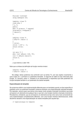 CDTC Centro de Difusão de Tecnologia e Conhecimento Brasília/DF
Ò
ÐÙ Ó×ØÖ Ñ
Ù× Ò Ò Ñ ×Ô 
 ×Ø
Ø ÑÔÐ Ø 
Ð ×× Ì

Ð ×× ÑÈ Ö ß
Ì ¸
ÔÙ Ð 
ÑÈ Ö ´Ì ÔÖ Ñ ÖÓ¸ Ì × ÙÒ Óµ
ß ÔÖ Ñ ÖÓ × ÙÒ Ó
Ì ØÑ ÓÖ´µ
Ø ÑÔÐ Ø 
Ð ×× Ì
Ì ÑÈ Ö Ì ØÑ ÓÖ ´µ
ß
Ì Ö ØÚ Ð
Ö ØÚ Ð
Ö ØÙÖÒ Ö ØÚ Ð
ÒØ Ñ Ò ´µ ß
ÑÈ Ö ÒØ ÑÇ ØÓ ´½¼¼¸ µ

ÓÙØ ÑÇ ØÓºØÑ ÓÖ´µ
Ö ØÙÖÒ ¼
, o que retorna o valor 100.
Note que a sintaxe da deﬁnição da função membro tmaior:
Ø ÑÔÐ Ø 
Ð ×× Ì
Ì ÑÈ Ö Ì ØÑ ÓÖ ´µ
No código, talvez podemos nos confundir com os tantos T’s, por isso explico novamente o
que é cada um: o primeiro é o parâmetro template. O segundo se refere ao tipo retornado pela
função. E o terceiro, entre , também é um requerimento, e especiﬁca que este parâmetro da
função template também é um parâmetro da classe template.
Especialização do template
Se quisermos deﬁnir uma implementação diferente para um template quando um tipo especíﬁco é
passado como um parâmetro template, podemos declarar uma especialização daquele template.
Por exemplo, vamos supor que temos uma classe muito simples chamada mcontainer que pode
armazenar um elemento de qualquer tipo e que tem uma função membro chamada incrementa.
Percebemos, entretanto, que ao armazenar um elemento do tipo char seria mais conveniente ter
uma implementação completamente diferente, com uma função membro letramaiuscula, então
decidimos declarar uma especialização da classe template para aquele tipo:
»» ×Ô 
 Ð Þ Ó Ó Ø ÑÔÐ Ø
119
 