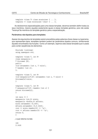 CDTC Centro de Difusão de Tecnologia e Conhecimento Brasília/DF
Ø ÑÔÐ Ø 
Ð ×× Ì 
Ð ×× Ñ
ÓÒØ Ò Ö ß ººº
Ø ÑÔÐ Ø 
Ð ×× Ñ
ÓÒØ Ò Ö 
 Ö ß ººº
Ao declararmos especializações para uma classe template, devemos também deﬁnir todos os
seus membros, mesmo aqueles exatamente iguais à classe template genérica, pois não existe
herançade membros do template genérico para a especialização.
Parâmetros não-tipados para templates
Apesar de argumentos de templates serem precedidos pelas palavras-chave classe ou typename,
que representam tipos, templates também podem ter parâmetros tipados comuns, similarmente
àqueles encontrados nas funções. Como um exemplo, vejamos esta classe template que é usada
para conter seqüências de elementos:
Ò
ÐÙ Ó×ØÖ Ñ
Ù× Ò Ò Ñ ×Ô 
 ×Ø
Ø ÑÔÐ Ø 
Ð ×× Ì¸ ÒØ Æ

Ð ×× Ñ× ÕÙ Ò
 ß
Ì ÐÓ
ÓÑ Ñ Æ℄
ÔÙ Ð 
ÚÓ × Ø Ñ Ñ ÖÓ ´ ÒØ Ü¸ Ì Ú ÐÓÖµ
Ì ØÑ Ñ ÖÓ ´ ÒØ Üµ
Ø ÑÔÐ Ø 
Ð ×× Ì¸ ÒØ Æ
ÚÓ Ñ× ÕÙ Ò
 Ì¸Æ × Ø Ñ Ñ ÖÓ ´ ÒØ Ü¸ Ì Ú ÐÓÖµ ß
ÐÓ
ÓÑ Ñ Ü℄ Ú ÐÓÖ
Ø ÑÔÐ Ø 
Ð ×× Ì¸ ÒØ Æ
Ì Ñ× ÕÙ Ò
 Ì¸Æ ØÑ Ñ ÖÓ ´ ÒØ Üµ ß
Ö ØÙÖÒ ÐÓ
ÓÑ Ñ Ü℄
ÒØ Ñ Ò ´µ ß
Ñ× ÕÙ Ò
 ÒØ¸ Ñ ÒØ×
Ñ× ÕÙ Ò
 ÓÙ Ð ¸ Ñ ÐÓ Ø×
Ñ ÒØ×º× Ø Ñ Ñ ÖÓ ´¼¸½¼¼µ
Ñ ÐÓ Ø×º× Ø Ñ Ñ ÖÓ ´¿¸¿º½ ½ µ

ÓÙØ Ñ ÒØ×ºØÑ Ñ ÖÓ´¼µ ³ Ò³

ÓÙØ Ñ ÐÓ Ø×ºØÑ Ñ ÖÓ´¿µ ³ Ò³
Ö ØÙÖÒ ¼
, o que retorna na tela:
½¼¼
¿º½ ½
121
 