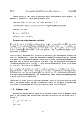 CDTC Centro de Difusão de Tecnologia e Conhecimento Brasília/DF
Também é possível setar valores ou tipos default para parâmetros de classe template. Por
exemplo, se a deﬁnição da classe template anterior fosse:
Ø ÑÔÐ Ø 
Ð ×× Ì 
 Ö¸ ÒØ Æ ½¼ 
Ð ×× Ñ× ÕÙ Ò
 ßºº
poderíamos criar objetos usando os parâmetros template padrões declarando:
Ñ× ÕÙ Ò
 Ñ× Õ
Que seria equivalente a:
Ñ× ÕÙ Ò
 
 Ö¸½¼ Ñ× Õ
Templates e arquivos de projeto múltiplos
Do ponto de vista do compilador, templates não são funções ou classes formais. Elas são compi-
ladas por demanda, o que signiﬁca que o código de uma função template não é compilada até que
uma instanciação que especiﬁque os argumentos de template seja requerida. Neste momento,
quando a instanciação é requerida, o compilador gera uma função especiﬁcamente para aqueles
argumentos do template.
Quando projetos crescem é comum dividir o código de um programa em diferentes arquivos-fonte
de código. Nestes casos, a interface e a implementação são geralmente separadas. Tomando
como exemplo as bibliotecas de funções, a interface geralmente consiste de declarações de pro-
tótipos de todas as funções que podem ser chamadas. Estas são geralmente declaradas num
arquivo de cabeçalhocom a extensão .h, e a implementação (a deﬁnição destas funções) está
em um arquivo independente, com código c++.
Como templates são compilados quando requeridos, isto força uma restrição para arquivos de
projeto múltiplos: a implementação (deﬁnição) de uma classe template ou função template deve
estar no mesmo arquivo que sua declaração. Isto signiﬁca que não podemos separar a interface
num arquivo de cabeçalho separado, e que devemos incluir ambas interface e implementação em
qualquer arquivo que utilize templates.
Já que nenhum código é gerado até que um template é instanciado quando requerido, compi-
ladores são preparados para permitir a inclusão mais de uma vez do mesmo arquivo template
com ambas as declarações e deﬁnições num projeto sem gerar erros de linkagem.
12.2 Namespaces
Namespaces permitem agrupar entidades como classes, objetos e funções sobre um nome.
Assim, o escopo global pode ser dividido em sub-escopos, cada um com seu próprio nome. O
formato é:
Ò Ñ ×Ô 
 ÒØ 
 ÓÖ
ß
ÒØ ×
122
 