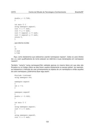 CDTC Centro de Difusão de Tecnologia e Conhecimento Brasília/DF
ÓÙ Ð Ý ¾º ½ ¿
ÒØ Ñ Ò ´µ ß
Ù× Ò Ò Ñ ×Ô 
 Ò×Ô 
 ½

ÓÙØ Ü Ò Ð

ÓÙØ Ý Ò Ð

ÓÙØ Ò×Ô 
 ¾ Ü Ò Ð

ÓÙØ Ò×Ô 
 ¾ Ý Ò Ð
Ö ØÙÖÒ ¼
, que retorna na tela:
½¼
¿º½ ½
¾º ½ ¿
Aqui, como declaramos que estávamos usando namespace nspace1, todas os usos diretos
de x e y sem qualiﬁcadores de nome estavam se referindo à suas declarações em namespace
nspace1.
Também, usinge using namespacetêm validade apenas no mesmo bloco em que eles são
ﬁrmados ou no código inteiro se eles forem usados diretamente no escopo global. por exemplo,
se tivéssemos a intenção de usar primeiramente os objetos de um namespace e então aqueles
de outro namespace, poderíamos fazer algo assim:
Ò
ÐÙ Ó×ØÖ Ñ
Ù× Ò Ò Ñ ×Ô 
 ×Ø
Ò Ñ ×Ô 
 Ò×Ô 
 ½
ß
ÒØ Ü
Ò Ñ ×Ô 
 Ò×Ô 
 ¾
ß
ÓÙ Ð Ü ¿º½ ½
ÒØ Ñ Ò ´µ ß
ß
Ù× Ò Ò Ñ ×Ô 
 Ò×Ô 
 ½

ÓÙØ Ü Ò Ð
ß
Ù× Ò Ò Ñ ×Ô 
 Ò×Ô 
 ¾

ÓÙØ Ü Ò Ð
125
 