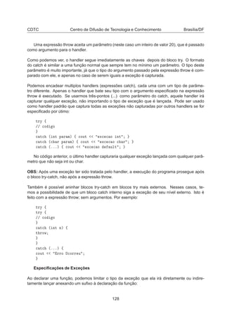 CDTC Centro de Difusão de Tecnologia e Conhecimento Brasília/DF
Uma expressão throw aceita um parâmetro (neste caso um inteiro de valor 20), que é passado
como argumento para o handler.
Como podemos ver, o handler segue imediatamente as chaves depois do bloco try. O formato
do catch é similar a uma função normal que sempre tem no mínimo um parâmetro. O tipo deste
parâmetro é muito importante, já que o tipo do argumento passado pela expressão throw é com-
parado com ele, e apenas no caso de serem iguais a exceção é capturada.
Podemos encadear multiplos handlers (expressões catch), cada uma com um tipo de parâme-
tro diferente. Apenas o handler que bate seu tipo com o argumento especiﬁcado na expressão
throw é executado. Se usarmos três-pontos (...) como parâmetro do catch, aquele handler irá
capturar qualquer exceção, não importando o tipo de exceção que é lançada. Pode ser usado
como handler padrão que captura todas as exceções não capturadas por outros handlers se for
especiﬁcado por útimo:
ØÖÝ ß
»» 
Ó Ó

 Ø
 ´ ÒØ Ô Ö Ñµ ß 
ÓÙØ Ü
 
 Ó ÒØ

 Ø
 ´
 Ö Ô Ö Ñµ ß 
ÓÙØ Ü
 
 Ó 
 Ö

 Ø
 ´ºººµ ß 
ÓÙØ Ü
 
 Ó ÙÐØ
No código anterior, o último handler capturaria qualquer exceção lançada com qualquer parâ-
metro que não seja int ou char.
OBS: Após uma exceção ter sido tratada pelo handler, a execução do programa prosegue após
o bloco try-catch, não após a expressão throw.
Também é possível aninhar blocos try-catch em blocos try mais externos. Nesses casos, te-
mos a possibilidade de que um bloco catch interno siga a exceção de seu nível externo. Isto é
feito com a expressão throw; sem argumentos. Por exemplo:
ØÖÝ ß
ØÖÝ ß
»» 
Ó Ó

 Ø
 ´ ÒØ Òµ ß
Ø ÖÓÛ

 Ø
 ´ºººµ ß

ÓÙØ ÖÖÓ Ç
ÓÖÖ Ù
Especiﬁcações de Exceções
Ao declarar uma função, podemos limitar o tipo da exceção que ela irá diretamente ou indire-
tamente lançar anexando um suﬁxo à declaração da função:
128
 