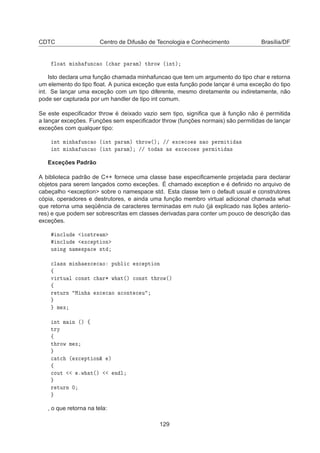 CDTC Centro de Difusão de Tecnologia e Conhecimento Brasília/DF
ÐÓ Ø Ñ Ò ÙÒ
 Ó ´
 Ö Ô Ö Ñµ Ø ÖÓÛ ´ ÒØµ
Isto declara uma função chamada minhafuncao que tem um argumento do tipo char e retorna
um elemento do tipo ﬂoat. A punica exceção que esta função pode lançar é uma exceção do tipo
int. Se lançar uma exceção com um tipo diferente, mesmo diretamente ou indiretamente, não
pode ser capturada por um handler de tipo int comum.
Se este especiﬁcador throw é deixado vazio sem tipo, signiﬁca que à função não é permitida
a lançar exceções. Funções sem especiﬁcador throw (funções normais) são permitidas de lançar
exceções com qualquer tipo:
ÒØ Ñ Ò ÙÒ
 Ó ´ ÒØ Ô Ö Ñµ Ø ÖÓÛ´µ »» Ü
 
Ó × Ò Ó Ô ÖÑ Ø ×
ÒØ Ñ Ò ÙÒ
 Ó ´ ÒØ Ô Ö Ñµ »» ØÓ × × Ü
 
Ó × Ô ÖÑ Ø ×
Exceções Padrão
A biblioteca padrão de C++ fornece uma classe base especiﬁcamente projetada para declarar
objetos para serem lançados como exceções. É chamado exception e é deﬁnido no arquivo de
cabeçalho exception sobre o namespace std. Esta classe tem o default usual e construtores
cópia, operadores e destrutores, e ainda uma função membro virtual adicional chamada what
que retorna uma seqüência de caracteres terminadas em nulo (já explicado nas lições anterio-
res) e que podem ser sobrescritas em classes derivadas para conter um pouco de descrição das
exceções.
Ò
ÐÙ Ó×ØÖ Ñ
Ò
ÐÙ Ü
 ÔØ ÓÒ
Ù× Ò Ò Ñ ×Ô 
 ×Ø

Ð ×× Ñ Ò Ü
 
 Ó ÔÙ Ð 
 Ü
 ÔØ ÓÒ
ß
Ú ÖØÙ Ð 
ÓÒ×Ø 
 Ö¶ Û Ø´µ 
ÓÒ×Ø Ø ÖÓÛ´µ
ß
Ö ØÙÖÒ Å Ò Ü
 
 Ó 
ÓÒØ 
 Ù
Ñ Ü
ÒØ Ñ Ò ´µ ß
ØÖÝ
ß
Ø ÖÓÛ Ñ Ü

 Ø
 ´ Ü
 ÔØ ÓÒ² µ
ß

ÓÙØ ºÛ Ø´µ Ò Ð
Ö ØÙÖÒ ¼
, o que retorna na tela:
129
 