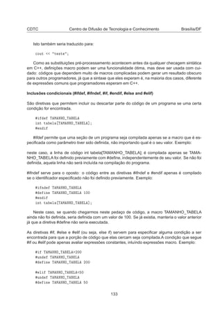 CDTC Centro de Difusão de Tecnologia e Conhecimento Brasília/DF
Isto também seria traduzido para:

ÓÙØ Ø ×Ø
Como as substituições pré-processamento acontecem antes da qualquer checagem sintática
em C++, deﬁnições macro podem ser uma funcionalidade ótima, mas deve ser usada com cui-
dado: códigos que dependem muito de macros complicadas podem gerar um resultado obscuro
para outros programadores, já que a sintaxe que eles experam é, na maioria dos casos, diferente
de expressões comuns que programadores esperam em C++.
Inclusões condicionais (#ifdef, #ifndef, #if, #endif, #else and #elif)
São diretivas que permitem incluir ou descartar parte do código de um programa se uma certa
condição for encontrada.
Ì Å ÆÀÇ Ì Ä
ÒØ Ø Ð Ì Å ÆÀÇ Ì Ä ℄
Ò
#ifdef permite que uma seção de um programa seja compilada apenas se a macro que é es-
peciﬁcada como parâmetro tiver sido deﬁnida, não importando qual é o seu valor. Exemplo:
neste caso, a linha de código int tabela[TAMANHO_TABELA]; é compilada apenas se TAMA-
NHO_TABELA foi deﬁnido previamente com #deﬁne, independentemente de seu valor. Se não foi
deﬁnida, aquela linha não será incluída na compilação do programa.
#ifndef serve para o oposto: o código entre as diretivas #ifndef e #endif apenas é compilado
se o identiﬁcador especiﬁcado não foi deﬁnido previamente. Exemplo:
Ò Ì Å ÆÀÇ Ì Ä
Ò Ì Å ÆÀÇ Ì Ä ½¼¼
Ò
ÒØ Ø Ð Ì Å ÆÀÇ Ì Ä ℄
Neste caso, se quando chegarmos neste pedaço de código, a macro TAMANHO_TABELA
ainda não foi deﬁnida, seria deﬁnida com um valor de 100. Se já existia, manteria o valor anterior
já que a diretiva #deﬁne não seria executada.
As diretivas #if, #else e #elif (ou seja, else if) servem para especiﬁcar alguma condição a ser
encontrada para que a porção de código que elas cercam seja compilada.A condição que segue
#if ou #elif pode apenas avaliar expressões constantes, inluíndo expressões macro. Exemplo:
Ì Å ÆÀÇ Ì Ä ¾¼¼
ÙÒ Ì Å ÆÀÇ Ì Ä
Ò Ì Å ÆÀÇ Ì Ä ¾¼¼
Ð Ì Å ÆÀÇ Ì Ä ¼
ÙÒ Ì Å ÆÀÇ Ì Ä
Ò Ì Å ÆÀÇ Ì Ä ¼
133
 