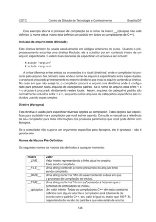 CDTC Centro de Difusão de Tecnologia e Conhecimento Brasília/DF
Este exemplo aborta o processo de compilação se o nome da macro __cplusplus não está
deﬁnido (o nome desta macro está deﬁnido por padrão em todos os compiladores de C++).
Inclusão de arquivo fonte (#include)
Esta diretiva também foi usada assiduamente em códigos anteriores do curso. Quando o pré-
processamento encontra uma diretiva #include, ele a substitui por um conteúdo inteiro de um
arquivo especiﬁcado. Existem duas maneiras de especiﬁcar um arquivo a ser incluído:
Ò
ÐÙ ÖÕÙ ÚÓ
Ò
ÐÙ ÖÕÙ ÚÓ
A única diferença entre ambas as expressões é o local (diretórios) onde o compilador irá pro-
curar pelo arquivo. No primeiro caso, onde o nome do arquivo é especiﬁcado entre aspas duplas,
o arquivo é procurado primeiramente no mesmo diretório que inclui o arquivo contendo a diretiva.
No caso em que não esteja lá, o compilador procura o arquivo nos diretórios onde é conﬁgu-
rado para procurar pelos arquivos de cabeçalhos padrão. Se o nome do arquivo está entre  e
 o arquivo é procurado diretamente nestes locais. Assim, arquivos de cabeçalho padrão são
normalmente incluídos entre  e , enquanto outros arquivos de cabeçalhos especíﬁcos são in-
cluídos usando aspas simples.
Diretiva (#pragma)
Esta diretiva é usada para especiﬁcar diversas opções ao compilador. Estas opções são especí-
ﬁcas para a plataforma e compilador que você estiver usando. Consulte o manual ou a referência
de seu compilador para mais informações dos possíveis parâmetros que você pode deﬁnir com
#pragma.
Se o compilador não suporta um argumento especíﬁco para #pragma, ele é ignorado - não é
gerado erro.
Nomes de Macros Pré-Deﬁnidos
Os seguintes nomes de macros são deﬁnidos a qualquer momento:
macro valor
__LINE__ Valor inteiro representando a linha atual no arquivo
fonte sendo compilado.
__FILE__ Uma string contendo o nome presumido do arquivo fonte
sendo compilado.
__DATE__ Uma string na forma Mm dd aaaacontendo a data em que
o processo de compilação se iniciou.
__TIME__ Uma string na forma hh:mm:sscontendo a hora em que o
processo de compilação se iniciou.
__cplusplus Um valor inteiro. Todos os compiladores C++ têm esta constante
deﬁnida com algum valor.Se o compilador está totalmente de
acordo com o padrão C++, seu valor é igual ou maior que 199711L
dependendo da versão do padrão a que eles estão de acordo.
135
 
