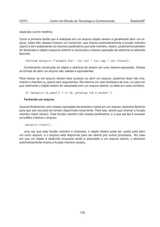 CDTC Centro de Difusão de Tecnologia e Conhecimento Brasília/DF
especiais (como newline).
Como a primeira tarefa que é realizada em um arquivo objeto stream é geralmente abrir um ar-
quivo, estas três classes incluem um construtor, que chama automaticamente a função membro
open() e tem exatamente os mesmos parâmetros que este membro. Assim, poderíamos também
ter declarado o objeto marquivo anterior e conduzido a mesma operação de abertura no exemplo
fazendo:
Ó ×ØÖ Ñ Ñ ÖÕÙ ÚÓ ´ Ü ÑÔÐÓº Ò ¸ Ó× ÓÙØ Ó× ÔÔ Ó× Ò ÖÝµ
Combinando construção do objeto e abertura de stream em uma mesma expressão. Ambas
as formas de abrir um arquivo são válidas e equivalentes.
Para checar se um arquivo stream teve sucesso ao abrir um arquivo, podemos fazer isto cha-
mando o membro is_open() sem argumentos. Ela retorna um valor booleano de true, no caso em
que realmente o objeto stream for associado com um arquivo aberto, ou false em caso contrário.
´Ñ ÖÕÙ ÚÓº × ÓÔ Ò´µµ ß »¶ Ó ¸ ÔÖÓ×× 
ÓÑ × ¶»
Fechando um arquivo
Quando ﬁnalizamos com nossas operações de entrada e saída em um arquivo, devemos fechá-lo
para que ses recursos se tornem disponíveis novamente. Para isso, temos que chamar a função
membro strem close(). Esta função membro não recebe parâmetros, e o que ela faz é esvaziar
os buffers e fechar o arquivo:
Ñ ÖÕÙ ÚÓº
ÐÓ× ´µ
uma vez que esta função membro é chamada, o objeto stream pode ser usado para abrir
um outro arquivo, e o arquivo está disponível para ser aberto por outros processos. No caso
em que um objeto é destruído enquanto ainda é associado a um arquivo aberto, o destrutor
automaticamente chama a função membro close().
139
 
