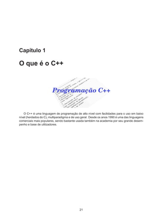 Capítulo 1
O que é o C++
O C++ é uma linguagem de programação de alto nível com facilidades para o uso em baixo
nível (herdados do C), multiparadigma e de uso geral. Desde os anos 1990 é uma das linguagens
comerciais mais populares, sendo bastante usada também na academia por seu grande desem-
penho e base de utilizadores.
21
 