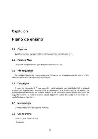 Capítulo 2
Plano de ensino
2.1 Objetivo
Qualiﬁcar técnicos e programadores na linguagem de programação c++.
2.2 Público Alvo
Técnicos e Programadores que desejam trabalhar com C++.
2.3 Pré-requisitos
Os usuários deverão ser, necessariamente, indicados por empresas públicas e ter conheci-
mento básico acerca da lógica de programação.
2.4 Descrição
O curso de Introdução à Programação C++ será realizado na modalidade EAD e utilizará
a plataforma Moodle como ferramenta de aprendizagem. Ele é composto de um módulo de
aprendizado que será dado na primeira semana e um módulo de avaliação que será dado na
segunda semana. O material didático estará disponível on-line de acordo com as datas pré-
estabelecidas no calendário.
2.5 Metodologia
O curso está dividido da seguinte maneira:
2.6 Cronograma
• Introdução e Breve História;
• Iniciando;
22
 