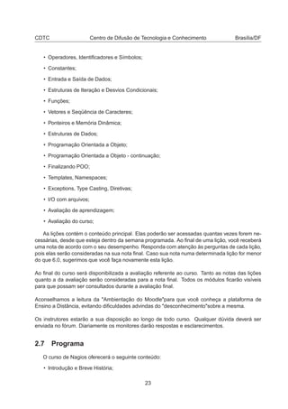 CDTC Centro de Difusão de Tecnologia e Conhecimento Brasília/DF
• Operadores, Identiﬁcadores e Símbolos;
• Constantes;
• Entrada e Saída de Dados;
• Estruturas de Iteração e Desvios Condicionais;
• Funções;
• Vetores e Seqüência de Caracteres;
• Ponteiros e Memória Dinâmica;
• Estruturas de Dados;
• Programação Orientada a Objeto;
• Programação Orientada a Objeto - continuação;
• Finalizando POO;
• Templates, Namespaces;
• Exceptions, Type Casting, Diretivas;
• I/O com arquivos;
• Avaliação de aprendizagem;
• Avaliação do curso;
As lições contém o conteúdo principal. Elas poderão ser acessadas quantas vezes forem ne-
cessárias, desde que esteja dentro da semana programada. Ao ﬁnal de uma lição, você receberá
uma nota de acordo com o seu desempenho. Responda com atenção às perguntas de cada lição,
pois elas serão consideradas na sua nota ﬁnal. Caso sua nota numa determinada lição for menor
do que 6.0, sugerimos que você faça novamente esta lição.
Ao ﬁnal do curso será disponibilizada a avaliação referente ao curso. Tanto as notas das lições
quanto a da avaliação serão consideradas para a nota ﬁnal. Todos os módulos ﬁcarão visíveis
para que possam ser consultados durante a avaliação ﬁnal.
Aconselhamos a leitura da "Ambientação do Moodle"para que você conheça a plataforma de
Ensino a Distância, evitando diﬁculdades advindas do "desconhecimento"sobre a mesma.
Os instrutores estarão a sua disposição ao longo de todo curso. Qualquer dúvida deverá ser
enviada no fórum. Diariamente os monitores darão respostas e esclarecimentos.
2.7 Programa
O curso de Nagios oferecerá o seguinte conteúdo:
• Introdução e Breve História;
23
 