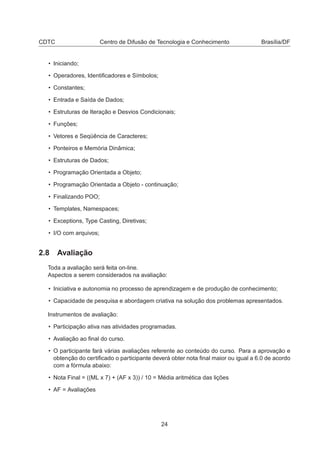 CDTC Centro de Difusão de Tecnologia e Conhecimento Brasília/DF
• Iniciando;
• Operadores, Identiﬁcadores e Símbolos;
• Constantes;
• Entrada e Saída de Dados;
• Estruturas de Iteração e Desvios Condicionais;
• Funções;
• Vetores e Seqüência de Caracteres;
• Ponteiros e Memória Dinâmica;
• Estruturas de Dados;
• Programação Orientada a Objeto;
• Programação Orientada a Objeto - continuação;
• Finalizando POO;
• Templates, Namespaces;
• Exceptions, Type Casting, Diretivas;
• I/O com arquivos;
2.8 Avaliação
Toda a avaliação será feita on-line.
Aspectos a serem considerados na avaliação:
• Iniciativa e autonomia no processo de aprendizagem e de produção de conhecimento;
• Capacidade de pesquisa e abordagem criativa na solução dos problemas apresentados.
Instrumentos de avaliação:
• Participação ativa nas atividades programadas.
• Avaliação ao ﬁnal do curso.
• O participante fará várias avaliações referente ao conteúdo do curso. Para a aprovação e
obtenção do certiﬁcado o participante deverá obter nota ﬁnal maior ou igual a 6.0 de acordo
com a fórmula abaixo:
• Nota Final = ((ML x 7) + (AF x 3)) / 10 = Média aritmética das lições
• AF = Avaliações
24
 