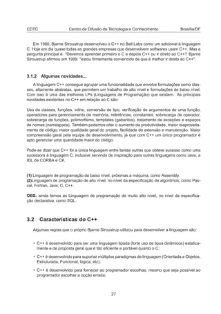 CDTC Centro de Difusão de Tecnologia e Conhecimento Brasília/DF
Em 1980, Bjarne Stroustrup desenvolveu o C++ no Bell Labs como um adicional à linguagem
C. Hoje em dia quase todas as grandes empresas que desenvolvem softwares usam C++. Mas a
pergunta principal é: "Devemos aprender primeiro o C e depois C++ ou ir direto ao C++? Bjarne
Stroustrup aﬁrmou em 1999: "estou ﬁrmemente convencido de que é melhor ir direto ao C++".
3.1.2 Algumas novidades...
A linguagem C++ consegue agrupar uma funcionalidade que envolve formulações como clas-
ses, altamente abstratas, que permitem um trabalho de alto nível e formulações de baixo nível.
Com isso é uma das melhores LPs (Linguagens de Programação) que existem. As principais
novidades existentes no C++ em relação ao C são:
Uso de classes, funções, inline, conversão de tipo, veriﬁcação de argumentos de uma função,
operadores para gerenciamento de memória, referências, constantes, sobrecarga de operador,
sobrecarga de funções, polimorﬁsmo, templates (gabaritos), tratamento de exceções e espaços
de nomes (namespace). Também podemos citar o aumento da produtividade, maior reaproveita-
mento de código, maior qualidade geral do projeto, facilidade de extensão e manutenção. Maior
compreensão geral pela equipe de desenvolvimento, já que com C++ um único programador é
apto gerenciar uma quantidade maior do código.
Pode-se dizer que C++ foi a única linguagem entre tantas outras que obteve sucesso como uma
sucessora à linguagem C, inclusive servindo de inspiração para outras linguagens como Java, a
IDL de CORBA e C#.
(1) Linguagem de programação de baixo nível, próximas a máquina, como Assembly.
(2)Linguagem de programação de alto nível, no nível da especiﬁcação de algoritmos, como Pas-
cal, Fortran, Java, C, C++.
OBS: ainda temos as Linguagem de programação de muito alto nível, no nível da especiﬁca-
ção declarativa, como SQL.
3.2 Características do C++
Algumas regras que o próprio Bjarne Stroustrup utilizou para desenvolver a linguagem são:
• C++ é desenvolvido para ser uma linguagem tipada (forte uso de tipos dinâmicos) estatica-
mente e de proposta geral que é tão eﬁciente e portável quanto o C;
• C++ é desenvolvido para suportar múltiplos paradigmas de linguagem (Orientada a Objetos,
Estruturada, Funcional, lógica, etc);
• C++ é desenvolvido para fornecer ao programador escolhas, mesmo que seja possível ao
programador escolher a opção errada;
27
 