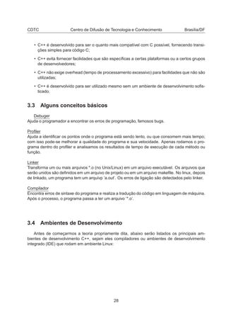 CDTC Centro de Difusão de Tecnologia e Conhecimento Brasília/DF
• C++ é desenvolvido para ser o quanto mais compatível com C possível, fornecendo transi-
ções simples para código C;
• C++ evita fornecer facilidades que são especíﬁcas a certas plataformas ou a certos grupos
de desenvolvedores;
• C++ não exige overhead (tempo de processamento excessivo) para facilidades que não são
utilizadas;
• C++ é desenvolvido para ser utilizado mesmo sem um ambiente de desenvolvimento soﬁs-
ticado.
3.3 Alguns conceitos básicos
Debuger
Ajuda o programador a encontrar os erros de programação, famosos bugs.
Proﬁler
Ajuda a identiﬁcar os pontos onde o programa está sendo lento, ou que consomem mais tempo;
com isso pode-se melhorar a qualidade do programa e sua velocidade. Apenas rodamos o pro-
grama dentro do proﬁler e analisamos os resultados de tempo de execução de cada método ou
função.
Linker
Transforma um ou mais arquivos *.o (no Unix/Linux) em um arquivo executável. Os arquivos que
serão unidos são deﬁnidos em um arquivo de projeto ou em um arquivo makeﬁle. No linux, depois
de linkado, um programa tem um arquivp ’a.out’. Os erros de ligação são detectados pelo linker.
Compilador
Encontra erros de sintaxe do programa e realiza a tradução do código em linguagem de máquina.
Após o processo, o programa passa a ter um arquivo ’*.o’.
3.4 Ambientes de Desenvolvimento
Antes de começarmos a teoria propriamente dita, abaixo serão listados os principais am-
bientes de desenvolvimento C++, sejam eles compiladores ou ambientes de desenvolvimento
integrado (IDE) que rodam em ambiente Linux:
28
 