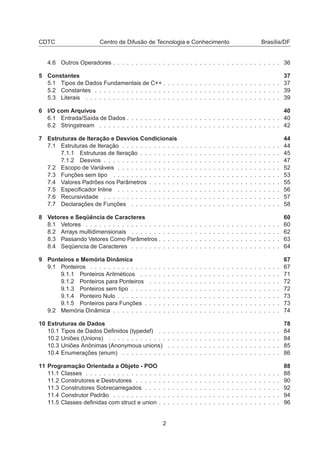 CDTC Centro de Difusão de Tecnologia e Conhecimento Brasília/DF
4.6 Outros Operadores . . . . . . . . . . . . . . . . . . . . . . . . . . . . . . . . . . . . . 36
5 Constantes 37
5.1 Tipos de Dados Fundamentais de C++ . . . . . . . . . . . . . . . . . . . . . . . . . . 37
5.2 Constantes . . . . . . . . . . . . . . . . . . . . . . . . . . . . . . . . . . . . . . . . . 39
5.3 Literais . . . . . . . . . . . . . . . . . . . . . . . . . . . . . . . . . . . . . . . . . . . 39
6 I/O com Arquivos 40
6.1 Entrada/Saída de Dados . . . . . . . . . . . . . . . . . . . . . . . . . . . . . . . . . . 40
6.2 Stringstream . . . . . . . . . . . . . . . . . . . . . . . . . . . . . . . . . . . . . . . . 42
7 Estruturas de Iteração e Desvios Condicionais 44
7.1 Estruturas de Iteração . . . . . . . . . . . . . . . . . . . . . . . . . . . . . . . . . . . 44
7.1.1 Estruturas de Iteração . . . . . . . . . . . . . . . . . . . . . . . . . . . . . . . 45
7.1.2 Desvios . . . . . . . . . . . . . . . . . . . . . . . . . . . . . . . . . . . . . . . 47
7.2 Escopo de Variáveis . . . . . . . . . . . . . . . . . . . . . . . . . . . . . . . . . . . . 52
7.3 Funções sem tipo . . . . . . . . . . . . . . . . . . . . . . . . . . . . . . . . . . . . . 53
7.4 Valores Padrões nos Parâmetros . . . . . . . . . . . . . . . . . . . . . . . . . . . . . 55
7.5 Especiﬁcador Inline . . . . . . . . . . . . . . . . . . . . . . . . . . . . . . . . . . . . 56
7.6 Recursividade . . . . . . . . . . . . . . . . . . . . . . . . . . . . . . . . . . . . . . . 57
7.7 Declarações de Funções . . . . . . . . . . . . . . . . . . . . . . . . . . . . . . . . . 58
8 Vetores e Seqüência de Caracteres 60
8.1 Vetores . . . . . . . . . . . . . . . . . . . . . . . . . . . . . . . . . . . . . . . . . . . 60
8.2 Arrays multidimensionais . . . . . . . . . . . . . . . . . . . . . . . . . . . . . . . . . 62
8.3 Passando Vetores Como Parâmetros . . . . . . . . . . . . . . . . . . . . . . . . . . . 63
8.4 Seqüencia de Caracteres . . . . . . . . . . . . . . . . . . . . . . . . . . . . . . . . . 64
9 Ponteiros e Memória Dinâmica 67
9.1 Ponteiros . . . . . . . . . . . . . . . . . . . . . . . . . . . . . . . . . . . . . . . . . . 67
9.1.1 Ponteiros Aritméticos . . . . . . . . . . . . . . . . . . . . . . . . . . . . . . . 71
9.1.2 Ponteiros para Ponteiros . . . . . . . . . . . . . . . . . . . . . . . . . . . . . 72
9.1.3 Ponteiros sem tipo . . . . . . . . . . . . . . . . . . . . . . . . . . . . . . . . . 72
9.1.4 Ponteiro Nulo . . . . . . . . . . . . . . . . . . . . . . . . . . . . . . . . . . . . 73
9.1.5 Ponteiros para Funções . . . . . . . . . . . . . . . . . . . . . . . . . . . . . . 73
9.2 Memória Dinâmica . . . . . . . . . . . . . . . . . . . . . . . . . . . . . . . . . . . . . 74
10 Estruturas de Dados 78
10.1 Tipos de Dados Deﬁnidos (typedef) . . . . . . . . . . . . . . . . . . . . . . . . . . . 84
10.2 Uniões (Unions) . . . . . . . . . . . . . . . . . . . . . . . . . . . . . . . . . . . . . . 84
10.3 Uniões Anônimas (Anonymous unions) . . . . . . . . . . . . . . . . . . . . . . . . . 85
10.4 Enumerações (enum) . . . . . . . . . . . . . . . . . . . . . . . . . . . . . . . . . . . 86
11 Programação Orientada a Objeto - POO 88
11.1 Classes . . . . . . . . . . . . . . . . . . . . . . . . . . . . . . . . . . . . . . . . . . . 88
11.2 Construtores e Destrutores . . . . . . . . . . . . . . . . . . . . . . . . . . . . . . . . 90
11.3 Construtores Sobrecarregados . . . . . . . . . . . . . . . . . . . . . . . . . . . . . . 92
11.4 Construtor Padrão . . . . . . . . . . . . . . . . . . . . . . . . . . . . . . . . . . . . . 94
11.5 Classes deﬁnidas com struct e union . . . . . . . . . . . . . . . . . . . . . . . . . . . 96
2
 