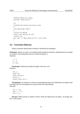CDTC Centro de Difusão de Tecnologia e Conhecimento Brasília/DF
»» Ò Ñ ØÓ Ó 
Ð ×× º
Ò
ÐÙ Ì ÔÐ 
 
 Óº
»¶¶
Ç Ñ ØÓ Ó ÊÙÒ ×
Ö Ú ÙÑ Ñ× Ò Ø Ð
¶»
ÚÓ Ì ÔÐ 
 Ó ÊÙÒ´µ
ß
»» Ò 
 Ó Ó Ñ ØÓ Ó
»»×Ø 
ÓÙØ ×
Ö Ú Ò Ø Ð
»»
ÓÙØ 
 ÓÙØ
×Ø 
ÓÙØ Ñ Ú Ò Ó Ó ·· ¸¸×Ø Ò ½
4.2 Conceitos Básicos
Alguns conceitos relacionados à sintaxe e semântica da linguagem:
Atribuição: Atribuir um valor a uma determinada posição de memória, abstratamente num objeto
ou variável. Para atribuições usa-se o símbolo de igual (=).
Exemplo:
Ü
¿
·½
Declaração: Declara que existe tal objeto, mas não o cria.
Exemplo:
ÒØ Ü

Ð ×× Ø Ð
ÐÓ Ø ÙÒ
 Ó´µ
×ØÖÙ
Ø ×
ÜØ ÖÒ 
ÓÒ×Ø ÒØ
Inicialização: As variáveis, no ato de sua declaração podem ser inicializadas com algum valor
que terão até o ﬁm do programa ou até que este valor seja alterado.
Exemplo:
ÒØ Ü ½¼

 Ö 
 ³ ³
ÒØ ¼
Escopo: Deﬁne aonde um objeto é visível. Pode ser objeto local, de classe , de função, glo-
bal, ou de arquivo.
31
 