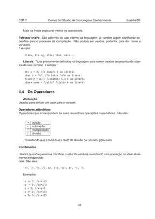 CDTC Centro de Difusão de Tecnologia e Conhecimento Brasília/DF
Mais na frente explicarei melhor os operadores.
Palavras-chave: São palavras de uso interno da linguagem, já contêm algum signiﬁcado es-
pecíﬁco para o processo de compilação. Não podem ser usadas, portanto, para dar nome a
variáveis.
Exemplo:

Ð ××¸ ×ØÖ Ò ¸ Ð× ¸ Ø Ò¸ Ñ Òººº
Literais: Tipos previamente deﬁnidos na linguagem para serem usados representando obje-
tos de uso corrente. Exemplo:
ÒØ Ü ¿ »»Ç ÒÙÑ ÖÓ ÙÑ Ð Ø Ö Ð

 Ö 
 ³ ³ »» Ð ØÖ ³ ³ ÙÑ Ð Ø Ö Ð
ÐÓ Ø Ý º »»ÓÒ Ñ ÖÓ º¿ ÙÑ Ð Ø Ö Ð

 Ö¶ ÒÓÑ ÙÐ Ó »» ÙÐ Ó ÙÑ Ð Ø Ö Ð
4.4 Os Operadores
Atribuição
Usados para atribuir um valor para a variável.
Operadores aritméticos
Operadores que correspondem às suas respectivas operações matemáticas. São elas:
+ adição
- subtração
* multiplicação
/ divisão
, ressaltando que o módulo é o resto da divisão de um valor pelo outro.
Combinados
Usados quando queremos modiﬁcar o valor da variável executando uma operação no valor atual-
mente armazenado
nela. São eles:
· ¸ ¹ ¸ ¶ ¸ » ¸ ± ¸ ¸ ¸ ² ¸ ¸ º
Exemplos:
Ü · ¿ »»Ü Ü·¿
Ü ¹ ¿ »»Ü Ü¹¿
Ü ¿ »»Ü Ü¶¿
Ü » ¿ »»Ü Ü»¿
Ü ± ¿ »»Ü Ü±¿
33
 