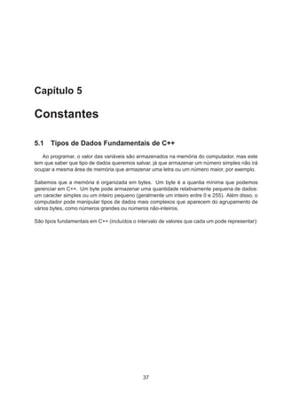 Capítulo 5
Constantes
5.1 Tipos de Dados Fundamentais de C++
Ao programar, o valor das variáveis são armazenados na memória do computador, mas este
tem que saber que tipo de dados queremos salvar, já que armazenar um número simples não irá
ocupar a mesma área de memória que armazenar uma letra ou um número maior, por exemplo.
Sabemos que a memória é organizada em bytes. Um byte é a quantia mínima que podemos
gerenciar em C++. Um byte pode armazenar uma quantidade relativamente pequena de dados:
um caracter simples ou um inteiro pequeno (geralmente um inteiro entre 0 e 255). Além disso, o
computador pode manipular tipos de dados mais complexos que aparecem do agrupamento de
vários bytes, como números grandes ou números não-inteiros.
São tipos fundamentais em C++ (incluídos o intervalo de valores que cada um pode representar):
37
 
