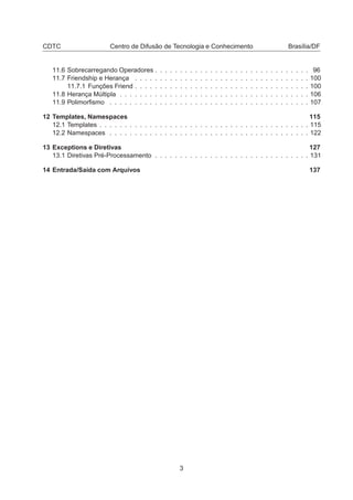 CDTC Centro de Difusão de Tecnologia e Conhecimento Brasília/DF
11.6 Sobrecarregando Operadores . . . . . . . . . . . . . . . . . . . . . . . . . . . . . . . 96
11.7 Friendship e Herança . . . . . . . . . . . . . . . . . . . . . . . . . . . . . . . . . . . 100
11.7.1 Funções Friend . . . . . . . . . . . . . . . . . . . . . . . . . . . . . . . . . . . 100
11.8 Herança Múltipla . . . . . . . . . . . . . . . . . . . . . . . . . . . . . . . . . . . . . . 106
11.9 Polimorﬁsmo . . . . . . . . . . . . . . . . . . . . . . . . . . . . . . . . . . . . . . . . 107
12 Templates, Namespaces 115
12.1 Templates . . . . . . . . . . . . . . . . . . . . . . . . . . . . . . . . . . . . . . . . . . 115
12.2 Namespaces . . . . . . . . . . . . . . . . . . . . . . . . . . . . . . . . . . . . . . . . 122
13 Exceptions e Diretivas 127
13.1 Diretivas Pré-Processamento . . . . . . . . . . . . . . . . . . . . . . . . . . . . . . . 131
14 Entrada/Saída com Arquivos 137
3
 