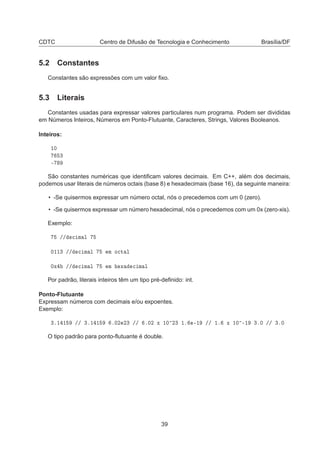CDTC Centro de Difusão de Tecnologia e Conhecimento Brasília/DF
5.2 Constantes
Constantes são expressões com um valor ﬁxo.
5.3 Literais
Constantes usadas para expressar valores particulares num programa. Podem ser divididas
em Números Inteiros, Números em Ponto-Flutuante, Caracteres, Strings, Valores Booleanos.
Inteiros:
½¼
¿
¹
São constantes numéricas que identiﬁcam valores decimais. Em C++, além dos decimais,
podemos usar literais de números octais (base 8) e hexadecimais (base 16), da seguinte maneira:
• -Se quisermos expressar um número octal, nós o precedemos com um 0 (zero).
• -Se quisermos expressar um número hexadecimal, nós o precedemos com um 0x (zero-xis).
Exemplo:
»» 
 Ñ Ð
¼½½¿ »» 
 Ñ Ð Ñ Ó
Ø Ð
¼Ü »» 
 Ñ Ð Ñ Ü 
 Ñ Ð
Por padrão, literais inteiros têm um tipo pré-deﬁnido: int.
Ponto-Flutuante
Expressam números com decimais e/ou expoentes.
Exemplo:
¿º½ ½ »» ¿º½ ½ º¼¾ ¾¿ »» º¼¾ Ü ½¼ ¾¿ ½º ¹½ »» ½º Ü ½¼ ¹½ ¿º¼ »» ¿º¼
O tipo padrão para ponto-ﬂutuante é double.
39
 