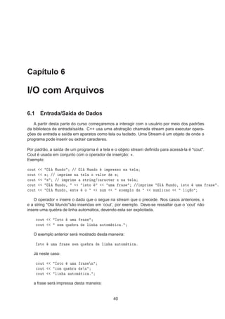 Capítulo 6
I/O com Arquivos
6.1 Entrada/Saída de Dados
A partir desta parte do curso começaremos a interagir com o usuário por meio dos padrões
da biblioteca de entrada/saída. C++ usa uma abstração chamada stream para executar opera-
ções de entrada e saída em aparatos como tela ou teclado. Uma Stream é um objeto de onde o
programa pode inserir ou extrair caracteres.
Por padrão, a saída de um programa é a tela e o objeto stream deﬁnido para acessá-la é "cout".
Cout é usada em conjunto com o operador de inserção: «.
Exemplo:

ÓÙØ ÇÐ ÅÙÒ Ó »» ÇÐ ÅÙÒ Ó ÑÔÖ ××Ó Ò Ø Ð

ÓÙØ Ü »» ÑÔÖ Ñ Ò Ø Ð Ó Ú ÐÓÖ Ü

ÓÙØ Ü »» ÑÔÖ Ñ ×ØÖ Ò »
 Ö 
Ø Ö Ü Ò Ø Ð

ÓÙØ ÇÐ ÅÙÒ Ó¸ ×ØÓ ÙÑ Ö × »» ÑÔÖ Ñ ÇÐ ÅÙÒ Ó¸ ×ØÓ ÙÑ Ö × º

ÓÙØ ÇÐ ÅÙÒ Ó¸ ×Ø Ó ÒÙÑ Ü ÑÔÐÓ ÒÙÑÐ 
 Ó Ð Ó
O operador « insere o dado que o segue na stream que o precede. Nos casos anteriores, x
e a string "Olá Mundo"são inseridas em ’cout’, por exemplo. Deve-se ressaltar que o ’cout’ não
insere uma quebra de linha automática, devendo esta ser explicitada.

ÓÙØ Á×ØÓ ÙÑ Ö ×

ÓÙØ × Ñ ÕÙ Ö Ð Ò ÙØÓÑ Ø 
 º
O exemplo anterior será mostrado desta maneira:
Á×ØÓ ÙÑ Ö × × Ñ ÕÙ Ö Ð Ò ÙØÓÑ Ø 
 º
Já neste caso:

ÓÙØ Á×ØÓ ÙÑ Ö × Ò

ÓÙØ 
ÓÑ ÕÙ Ö Ò

ÓÙØ Ð Ò ÙØÓÑ Ø 
 º
a frase será impressa desta maneira:
40
 