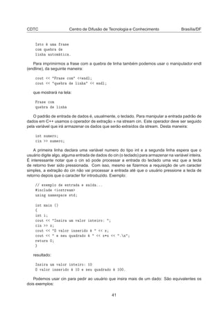 CDTC Centro de Difusão de Tecnologia e Conhecimento Brasília/DF
Á×ØÓ ÙÑ Ö ×

ÓÑ ÕÙ Ö
Ð Ò ÙØÓÑ Ø 
 º
Para imprimirmos a frase com a quebra de linha também podemos usar o manipulador endl
(endline), da seguinte maneira:

ÓÙØ Ö × 
ÓÑ Ò Ð

ÓÙØ ÕÙ Ö Ð Ò Ò Ð
que mostrará na tela:
Ö × 
ÓÑ
ÕÙ Ö Ð Ò
O padrão de entrada de dados é, usualmente, o teclado. Para manipular a entrada padrão de
dados em C++ usamos o operador de extração » na stream cin. Este operador deve ser seguido
pela variável que irá armazenar os dados que serão extraídos da stream. Desta maneira:
ÒØ ÒÙÑ ÖÓ

 Ò ÒÙÑ ÖÓ
A primeira linha declara uma variável numero do tipo int e a segunda linha espera que o
usuário digite algo, alguma entrada de dados do cin (o teclado) para armazenar na variável inteira.
É interessante notar que o cin só pode processar a entrada do teclado uma vez que a tecla
de retorno tiver sido pressionada. Com isso, mesmo se ﬁzermos a requisição de um caracter
simples, a extração do cin não vai processar a entrada até que o usuário pressione a tecla de
retorno depois que o caracter for introduzido. Exemplo:
»» Ü ÑÔÐÓ ÒØÖ × ººº
Ò
ÐÙ Ó×ØÖ Ñ
Ù× Ò Ò Ñ ×Ô 
 ×Ø
ÒØ Ñ Ò ´µ
ß
ÒØ

ÓÙØ ÁÒ× Ö ÙÑ Ú ÐÓÖ ÒØ ÖÓ

 Ò Ü

ÓÙØ Ç Ú ÐÓÖ Ò× Ö Ó Ü

ÓÙØ × Ù ÕÙ Ö Ó Ü¶Ü º Ò
Ö ØÙÖÒ ¼
resultado:
ÁÒ× Ö ÙÑ Ú ÐÓÖ ÒØ ÖÓ ½¼
Ç Ú ÐÓÖ Ò× Ö Ó ½¼ × Ù ÕÙ Ö Ó ½¼¼º
Podemos usar cin para pedir ao usuário que insira mais de um dado: São equivalentes os
dois exemplos:
41
 