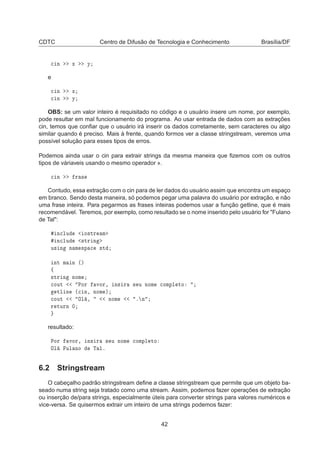 CDTC Centro de Difusão de Tecnologia e Conhecimento Brasília/DF

 Ò Ü Ý
e

 Ò Ü

 Ò Ý
OBS: se um valor inteiro é requisitado no código e o usuário insere um nome, por exemplo,
pode resultar em mal funcionamento do programa. Ao usar entrada de dados com as extrações
cin, temos que conﬁar que o usuário irá inserir os dados corretamente, sem caracteres ou algo
similar quando é preciso. Mais à frente, quando formos ver a classe stringstream, veremos uma
possível solução para esses tipos de erros.
Podemos ainda usar o cin para extrair strings da mesma maneira que ﬁzemos com os outros
tipos de váriaveis usando o mesmo operador ».

 Ò Ö ×
Contudo, essa extração com o cin para de ler dados do usuário assim que encontra um espaço
em branco. Sendo desta maneira, só podemos pegar uma palavra do usuário por extração, e não
uma frase inteira. Para pegarmos as frases inteiras podemos usar a função getline, que é mais
recomendável. Teremos, por exemplo, como resultado se o nome inserido pelo usuário for "Fulano
de Tal":
Ò
ÐÙ Ó×ØÖ Ñ
Ò
ÐÙ ×ØÖ Ò
Ù× Ò Ò Ñ ×Ô 
 ×Ø
ÒØ Ñ Ò ´µ
ß
×ØÖ Ò ÒÓÑ

ÓÙØ ÈÓÖ ÚÓÖ¸ Ò× Ö × Ù ÒÓÑ 
ÓÑÔÐ ØÓ
ØÐ Ò ´
 Ò¸ ÒÓÑ µ

ÓÙØ ÇÐ ¸ ÒÓÑ º Ò
Ö ØÙÖÒ ¼
resultado:
ÈÓÖ ÚÓÖ¸ Ò× Ö × Ù ÒÓÑ 
ÓÑÔÐ ØÓ
ÇÐ ÙÐ ÒÓ Ì Ðº
6.2 Stringstream
O cabeçalho padrão stringstream deﬁne a classe stringstream que permite que um objeto ba-
seado numa string seja tratado como uma stream. Assim, podemos fazer operações de extração
ou inserção de/para strings, especialmente úteis para converter strings para valores numéricos e
vice-versa. Se quisermos extrair um inteiro de uma strings podemos fazer:
42
 