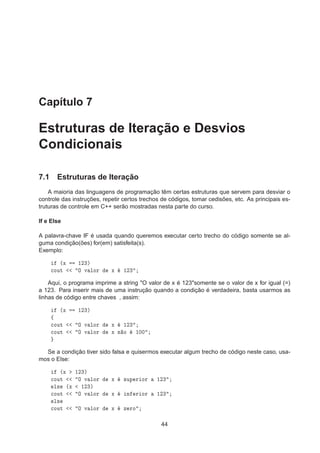 Capítulo 7
Estruturas de Iteração e Desvios
Condicionais
7.1 Estruturas de Iteração
A maioria das linguagens de programação têm certas estruturas que servem para desviar o
controle das instruções, repetir certos trechos de códigos, tomar cedisões, etc. As principais es-
truturas de controle em C++ serão mostradas nesta parte do curso.
If e Else
A palavra-chave IF é usada quando queremos executar certo trecho do código somente se al-
guma condição(ões) for(em) satisfeita(s).
Exemplo:
´Ü ½¾¿µ

ÓÙØ Ç Ú ÐÓÖ Ü ½¾¿
Aqui, o programa imprime a string "O valor de x é 123"somente se o valor de x for igual (=)
a 123. Para inserir mais de uma instrução quando a condição é verdadeira, basta usarmos as
linhas de código entre chaves , assim:
´Ü ½¾¿µ
ß

ÓÙØ Ç Ú ÐÓÖ Ü ½¾¿

ÓÙØ Ç Ú ÐÓÖ Ü Ò Ó ½¼¼
Se a condição tiver sido falsa e quisermos executar algum trecho de código neste caso, usa-
mos o Else:
´Ü ½¾¿µ

ÓÙØ Ç Ú ÐÓÖ Ü ×ÙÔ Ö ÓÖ ½¾¿
Ð× ´Ü ½¾¿µ

ÓÙØ Ç Ú ÐÓÖ Ü Ò Ö ÓÖ ½¾¿
Ð×

ÓÙØ Ç Ú ÐÓÖ Ü Þ ÖÓ
44
 
