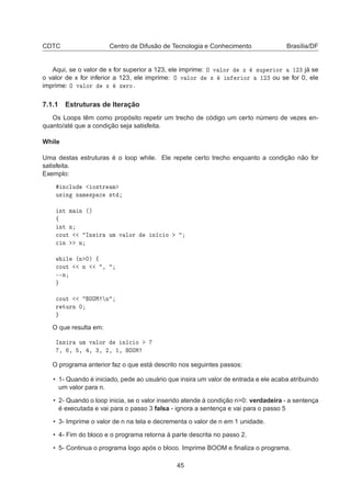 CDTC Centro de Difusão de Tecnologia e Conhecimento Brasília/DF
Aqui, se o valor de x for superior a 123, ele imprime: Ç Ú ÐÓÖ Ü ×ÙÔ Ö ÓÖ ½¾¿ já se
o valor de x for inferior a 123, ele imprime: Ç Ú ÐÓÖ Ü Ò Ö ÓÖ ½¾¿ ou se for 0, ele
imprime: Ç Ú ÐÓÖ Ü Þ ÖÓº
7.1.1 Estruturas de Iteração
Os Loops têm como propósito repetir um trecho de código um certo número de vezes en-
quanto/até que a condição seja satisfeita.
While
Uma destas estruturas é o loop while. Ele repete certo trecho enquanto a condição não for
satisfeita.
Exemplo:
Ò
ÐÙ Ó×ØÖ Ñ
Ù× Ò Ò Ñ ×Ô 
 ×Ø
ÒØ Ñ Ò ´µ
ß
ÒØ Ò

ÓÙØ ÁÒ× Ö ÙÑ Ú ÐÓÖ Ò 
 Ó

 Ò Ò
Û Ð ´Ò ¼µ ß

ÓÙØ Ò ¸
¹¹Ò

ÓÙØ ÇÇÅ Ò
Ö ØÙÖÒ ¼
O que resulta em:
ÁÒ× Ö ÙÑ Ú ÐÓÖ Ò 
 Ó
¸ ¸ ¸ ¸ ¿¸ ¾¸ ½¸ ÇÇÅ
O programa anterior faz o que está descrito nos seguintes passos:
• 1- Quando é iniciado, pede ao usuário que insira um valor de entrada e ele acaba atribuindo
um valor para n.
• 2- Quando o loop inicia, se o valor inserido atende à condição n>0: verdadeira - a sentença
é executada e vai para o passo 3 falsa - ignora a sentença e vai para o passo 5
• 3- Imprime o valor de n na tela e decrementa o valor de n em 1 unidade.
• 4- Fim do bloco e o programa retorna à parte descrita no passo 2.
• 5- Continua o programa logo após o bloco. Imprime BOOM e ﬁnaliza o programa.
45
 