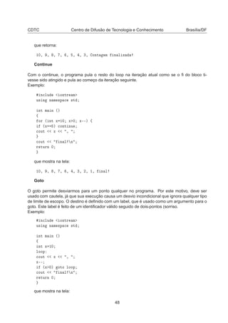 CDTC Centro de Difusão de Tecnologia e Conhecimento Brasília/DF
que retorna:
½¼¸ ¸ ¸ ¸ ¸ ¸ ¸ ¿¸ ÓÒØ Ñ Ò Ð Þ
Continue
Com o continue, o programa pula o resto do loop na iteração atual como se o ﬁ do bloco ti-
vesse sido atingido e pula ao começo da iteração seguinte.
Exemplo:
Ò
ÐÙ Ó×ØÖ Ñ
Ù× Ò Ò Ñ ×Ô 
 ×Ø
ÒØ Ñ Ò ´µ
ß
ÓÖ ´ ÒØ Ü ½¼ Ü ¼ Ü¹¹µ ß
´Ü µ 
ÓÒØ ÒÙ

ÓÙØ Ü ¸

ÓÙØ Ò Ð Ò
Ö ØÙÖÒ ¼
que mostra na tela:
½¼¸ ¸ ¸ ¸ ¸ ¸ ¿¸ ¾¸ ½¸ Ò Ð
Goto
O goto permite desviarmos para um ponto qualquer no programa. Por este motivo, deve ser
usado com cautela, já que sua execução causa um desvio incondicional que ignora qualquer tipo
de limite de escopo. O destino é deﬁnido com um label, que é usado como um argumento para o
goto. Este label é feito de um identiﬁcador válido seguido de dois-pontos (sorriso.
Exemplo:
Ò
ÐÙ Ó×ØÖ Ñ
Ù× Ò Ò Ñ ×Ô 
 ×Ø
ÒØ Ñ Ò ´µ
ß
ÒØ Ü ½¼
ÐÓÓÔ

ÓÙØ Ü ¸
Ü¹¹
´Ü ¼µ ÓØÓ ÐÓÓÔ

ÓÙØ Ò Ð Ò
Ö ØÙÖÒ ¼
que mostra na tela:
48
 