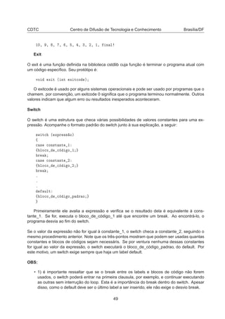 CDTC Centro de Difusão de Tecnologia e Conhecimento Brasília/DF
½¼¸ ¸ ¸ ¸ ¸ ¸ ¸ ¿¸ ¾¸ ½¸ Ò Ð
Exit
O exit é uma função deﬁnida na biblioteca cstdlib cuja função é terminar o programa atual com
um código especíﬁco. Seu protótipo é:
ÚÓ Ü Ø ´ ÒØ Ü Ø
Ó µ
O exitcode é usado por alguns sistemas operacionais e pode ser usado por programas que o
chamem. por convenção, um exitcode 0 signiﬁca que o programa terminou normalmente. Outros
valores indicam que algum erro ou resultados inesperados aconteceram.
Switch
O switch é uma estrutura que checa várias possibilidades de valores constantes para uma ex-
pressão. Acompanhe o formato padrão do switch junto à sua explicação, a seguir:
×Û Ø
 ´ ÜÔÖ ×× Óµ
ß

 × 
ÓÒ×Ø ÒØ ½
ß ÐÓ
Ó 
 Ó ½
Ö

 × 
ÓÒ×Ø ÒØ ¾
ß ÐÓ
Ó 
 Ó ¾
Ö
º
º
º
ÙÐØ
ß ÐÓ
Ó 
 Ó Ô Ö Ó
Primeiramente ele avalia a expressão e veriﬁca se o resultado dela é equivalente à cons-
tante_1. Se for, executa o bloco_de_código_1 até que encontre um break. Ao encontrá-lo, o
programa desvia ao ﬁm do switch.
Se o valor da expressão não for igual à constante_1, o switch checa a constante_2, seguindo o
mesmo procedimento anterior. Note que os três-pontos mostram que podem ser usadas quantas
constantes e blocos de códigos sejam necessáris. Se por ventura nenhuma dessas constantes
for igual ao valor da expressão, o switch executará o bloco_de_código_padrao, do default. Por
este motivo, um switch exige sempre que haja um label default.
OBS:
• 1) é importante ressaltar que se o break entre os labels e blocos de código não forem
usados, o switch poderá entrar na primeira clausula, por exemplo, e continuar executando
as outras sem interrução do loop. Esta é a importância do break dentro do switch. Apesar
disso, como o default deve ser o último label a ser inserido, ele não exige o desvio break.
49
 