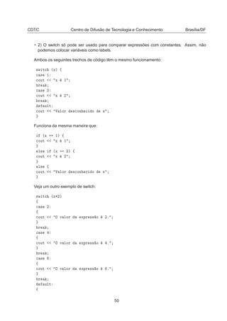 CDTC Centro de Difusão de Tecnologia e Conhecimento Brasília/DF
• 2) O switch só pode ser usado para comparar expressões com constantes. Assim, não
podemos colocar variáveis como labels.
Ambos os seguintes trechos de código têm o mesmo funcionamento:
×Û Ø
 ´Üµ ß

 × ½

ÓÙØ Ü ½
Ö

 × ¾

ÓÙØ Ü ¾
Ö
ÙÐØ

ÓÙØ Î ÐÓÖ ×
ÓÒ 
 Ó Ü
Funciona da mesma maneira que:
´Ü ½µ ß

ÓÙØ Ü ½
Ð× ´Ü ¾µ ß

ÓÙØ Ü ¾
Ð× ß

ÓÙØ Î ÐÓÖ ×
ÓÒ 
 Ó Ü
Veja um outro exemplo de switch:
×Û Ø
 ´Ü¶¾µ
ß

 × ¾
ß

ÓÙØ Ç Ú ÐÓÖ ÜÔÖ ×× Ó ¾º
Ö

 ×
ß

ÓÙØ Ç Ú ÐÓÖ ÜÔÖ ×× Ó º
Ö

 ×
ß

ÓÙØ Ç Ú ÐÓÖ ÜÔÖ ×× Ó º
Ö
ÙÐØ
ß
50
 
