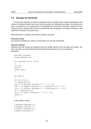 CDTC Centro de Difusão de Tecnologia e Conhecimento Brasília/DF
7.2 Escopo de Variáveis
O escopo de variáveis (ou local do programa onde as variáveis são válidas) declaradas numa
função é a própria função e por isso, elas não podem ser utilizadas fora delas. No exemplo an-
terior, o escopo de x é a função soma. Se tentássemos usá-la fora da função, teríamos um erro
indicando que a variável não pode ser reconhecida pelo compilador. Da mesma maneira, z não
poderia ser utilizada na função soma.
Resumidamente, o escopo das variáveis segue o seguinte:
Variávels Locais
Seu escopo é limitado ao mesmo nível de bloco em que são declaradas.
Variáveis Globais
Variáveis que são visíveis em qualquer ponto do código, dentro e fora de todas as funções. De-
vem, para isso, ser declaradas fora das funções diretamente no corpo do programa.
Exemplos:
Ò
ÐÙ Ó×ØÖ Ñ
Ù× Ò Ò Ñ ×Ô 
 ×Ø
ÒØ ×Ù ØÖ 
 Ó ´ ÒØ ¸ ÒØ µ
ß
ÒØ Ö ×
Ö × ¹
Ö ØÙÖÒ ´Ö ×µ
ÒØ Ñ Ò ´µ
ß
ÒØ Ü ¸ Ý ¿¸ Þ
Þ ×Ù ØÖ 
 Ó´ ¸¾µ

ÓÙØ Ç ÔÖ Ñ ÖÓ Ö ×ÙÐØ Ó Þ ³ Ò³

ÓÙØ Ç × ÙÒ Ó Ö ×ÙÐØ Ó ×Ù ØÖ 
 Ó´ ¸¾µ ³ Ò³

ÓÙØ Ç Ø Ö
 ÖÓ Ö ×ÙÐØ Ó ×Ù ØÖ 
 Ó´Ü¸Ýµ ³ Ò³
Þ · ×Ù ØÖ 
 Ó´Ü¸Ýµ

ÓÙØ Ç ÕÙ ÖØÓ Ö ×ÙÐØ Ó Þ ³ Ò³
Ö ØÙÖÒ ¼
,o que mostra na tela:
Ç ÔÖ Ñ ÖÓ Ö ×ÙÐØ Ó
Ç × ÙÒ Ó Ö ×ÙÐØ Ó
Ç Ø Ö
 ÖÓ Ö ×ÙÐØ Ó ¾
Ç ÕÙ ÖØÓ Ö ×ÙÐØ Ó
52
 