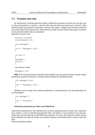 CDTC Centro de Difusão de Tecnologia e Conhecimento Brasília/DF
7.3 Funções sem tipo
Se veriﬁcarmos o formato geral de funções, veriﬁcamos que elas se iniciam com um tipo, que
é o tipo da função por si mesma, o tipo do valor que ela retorna ao ponto que a chamou. Mas
devemos saber que podemos não querer retornar valor algum. Imagine que somente queremos
que uma função retorne algo na tela. Não queremos, então, que ela retorne valor algum e usamos
o void para demonstrar isto ao compilador.
Exemplo de uso do void:
Ò
ÐÙ Ó×ØÖ Ñ
Ù× Ò Ò Ñ ×Ô 
 ×Ø
ÚÓ Ñ Ò× Ñ´µ
ß

ÓÙØ Å Ò× Ñ ØÓ
ÒØ Ñ Ò ´µ
ß
Ñ Ò× Ñ´µ
Ö ØÙÖÒ ¼
, que retorna na tela:
Å Ò× Ñ ØÓ
OBS: 1) O void pode ainda ser utilizado para explicitar que não queremos que a função receba
parâmetros quando é chamada. A função anterior poderia ser declarada assim:
ÚÓ Ñ Ò× Ñ ´ÚÓ µ
ß

ÓÙØ Å Ò× Ñ ØÓ
2) Mesmo que a função não contenha parâmetros, é imprescindível o uso dos parênteses na
sua declaração:
ÚÓ Ñ Ò× Ñ ´µ
ß

ÓÙØ Ð Ð Ð
Parâmetros passados por Valor e por Referência
Argumentos passados por valor signiﬁca que, ao serem passados para a função, são "cópias"de
seus valores, e não as variáveis propriamente ditas. Na prática, o que acontece é que são pas-
sados para a função apenas os VALORES das variáveis. Com isso, não importa se estes valores
forem alterados ao longo da função, as variáveis originais continuarão tendo o mesmo valor fora
dela.
Parte do Exemplo anterior:
53
 