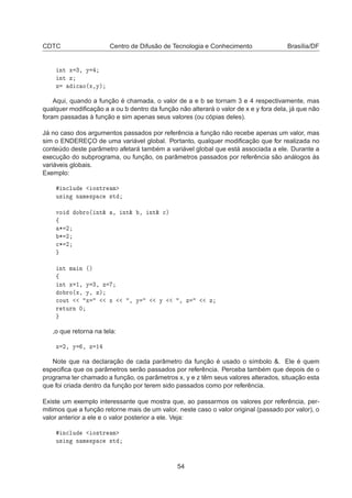 CDTC Centro de Difusão de Tecnologia e Conhecimento Brasília/DF
ÒØ Ü ¿¸ Ý
ÒØ Þ
Þ 
 Ó´Ü¸Ýµ
Aqui, quando a função é chamada, o valor de a e b se tornam 3 e 4 respectivamente, mas
qualquer modiﬁcação a a ou b dentro da função não alterará o valor de x e y fora dela, já que não
foram passadas à função e sim apenas seus valores (ou cópias deles).
Já no caso dos argumentos passados por referência a função não recebe apenas um valor, mas
sim o ENDEREÇO de uma variável global. Portanto, qualquer modiﬁcação que for realizada no
conteúdo deste parâmetro afetará também a variável global que está associada a ele. Durante a
execução do subprograma, ou função, os parâmetros passados por referência são análogos às
variáveis globais.
Exemplo:
Ò
ÐÙ Ó×ØÖ Ñ
Ù× Ò Ò Ñ ×Ô 
 ×Ø
ÚÓ Ó ÖÓ´ ÒØ² ¸ ÒØ² ¸ ÒØ² 
µ
ß
¶ ¾
¶ ¾

¶ ¾
ÒØ Ñ Ò ´µ
ß
ÒØ Ü ½¸ Ý ¿¸ Þ
Ó ÖÓ´Ü¸ Ý¸ Þµ

ÓÙØ Ü Ü ¸ Ý Ý ¸ Þ Þ
Ö ØÙÖÒ ¼
,o que retorna na tela:
Ü ¾¸ Ý ¸ Þ ½
Note que na declaração de cada parâmetro da função é usado o símbolo &. Ele é quem
especiﬁca que os parâmetros serão passados por referência. Perceba também que depois de o
programa ter chamado a função, os parâmetros x, y e z têm seus valores alterados, situação esta
que foi criada dentro da função por terem sido passados como por referência.
Existe um exemplo interessante que mostra que, ao passarmos os valores por referência, per-
mitimos que a função retorne mais de um valor. neste caso o valor original (passado por valor), o
valor anterior a ele e o valor posterior a ele. Veja:
Ò
ÐÙ Ó×ØÖ Ñ
Ù× Ò Ò Ñ ×Ô 
 ×Ø
54
 