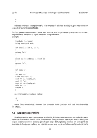 CDTC Centro de Difusão de Tecnologia e Conhecimento Brasília/DF
No caso anterior, o valor padrão b=2 só é utilizado no caso de divisao(12), pois não existe um
segundo argumento especiﬁcado.
Em C++, podemos usar mesmo nome para mais de uma função desde que tenham um número
de parâmetros diferentes ou tipos diferentes nos parâmetros.
Exemplo:
Ò
ÐÙ Ó×ØÖ Ñ
Ù× Ò Ò Ñ ×Ô 
 ×Ø
ÒØ 
 Ð
ÙÐ Ö´ ÒØ ¸ ÒØ µ
ß
Ö ØÙÖÒ ´ ¶ µ
ÐÓ Ø 
 Ð
ÙÐ Ö´ ÐÓ Ø ¸ ÐÓ Ø µ
ß
Ö ØÙÖÒ ´ » µ
ÒØ Ñ Ò ´µ
ß
ÒØ Ü ¸Ý ¾
ÐÓ Ø Ò º¼¸Ñ ¾º¼

ÓÙØ 
 Ð
ÙÐ Ö´Ü¸Ýµ

ÓÙØ Ò

ÓÙØ 
 Ð
ÙÐ Ö´Ò¸Ñµ

ÓÙØ Ò
Ö ØÙÖÒ ¼
que retorna como resultado na tela:
½¼
¾º
Neste caso, declaramos 2 funções com o mesmo nome (calcular) mas com tipos diferentes
(int e ﬂoat).
7.5 Especiﬁcador Inline
Usado para dizer ao compilador que a substituição inline deve ser usada, ao invés do meca-
nismo de chamada da função usual. Não muda o comportamento da função, mas é usado para
sugerir ao compilador que o código gerado pelo corpo da função seja inserido em cada ponto de
chamada da função, ao invés de ser inserido apenas uma vez e ser feita uma chamada normal a
56
 